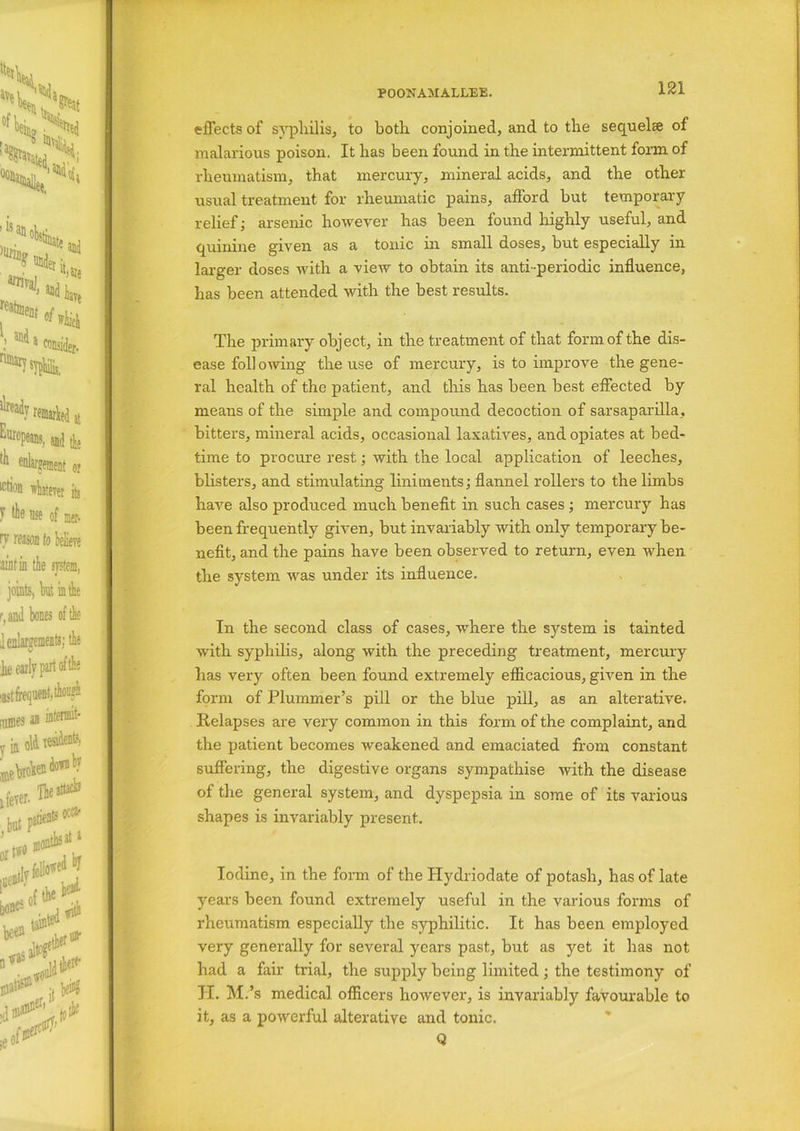 effects of syphilis, to both conjoined, and to the sequelae of malarious poison. It has been found in the intermittent form of rheumatism, that mercury, mineral acids, and the other- usual treatment for rheumatic pains, afford but temporary relief; arsenic however has been found highly useful, and quinine given as a tonic in small doses, but especially in larger doses with a view to obtain its anti-periodic influence, has been attended with the best results. The primary object, in the treatment of that form of the dis- ease foil owing the use of mercury, is to improve the gene- ral health of the patient, and this has been best effected by means of the simple and compound decoction of sarsaparilla, bitters, mineral acids, occasional laxatives, and opiates at bed- time to procure rest; Avith the local application of leeches, blisters, and stimulating liniments; flannel rollers to the limbs haAm also produced much benefit in such cases ; mercury has been frequently given, but invariably Avith only temporary be- nefit, and the pains have been observed to return, even when the system Avas under its influence. In the second class of cases, Avhere the system is tainted with syphilis, along Avith the preceding treatment, mercury has very often been found extremely efficacious, given in the form of Plummer’s pill or the blue pill, as an alterative. Relapses are very common in this form of the complaint, and the patient becomes Aveakened and emaciated from constant suffering, the digestive organs sympathise Avith the disease of the general system, and dyspepsia in some of its ATarious shapes is invariably present. Iodine, in the form of the Hydriodate of potash, has of late years been found extremely useful in the various forms of rheumatism especially the syphilitic. It has been employed very generally for several years past, but as yet it has not had a fair trial, the supply being limited; the testimony of H. M.’s medical officers hoAvever, is invariably favourable to it, as a poAverful alterative and tonic. Q