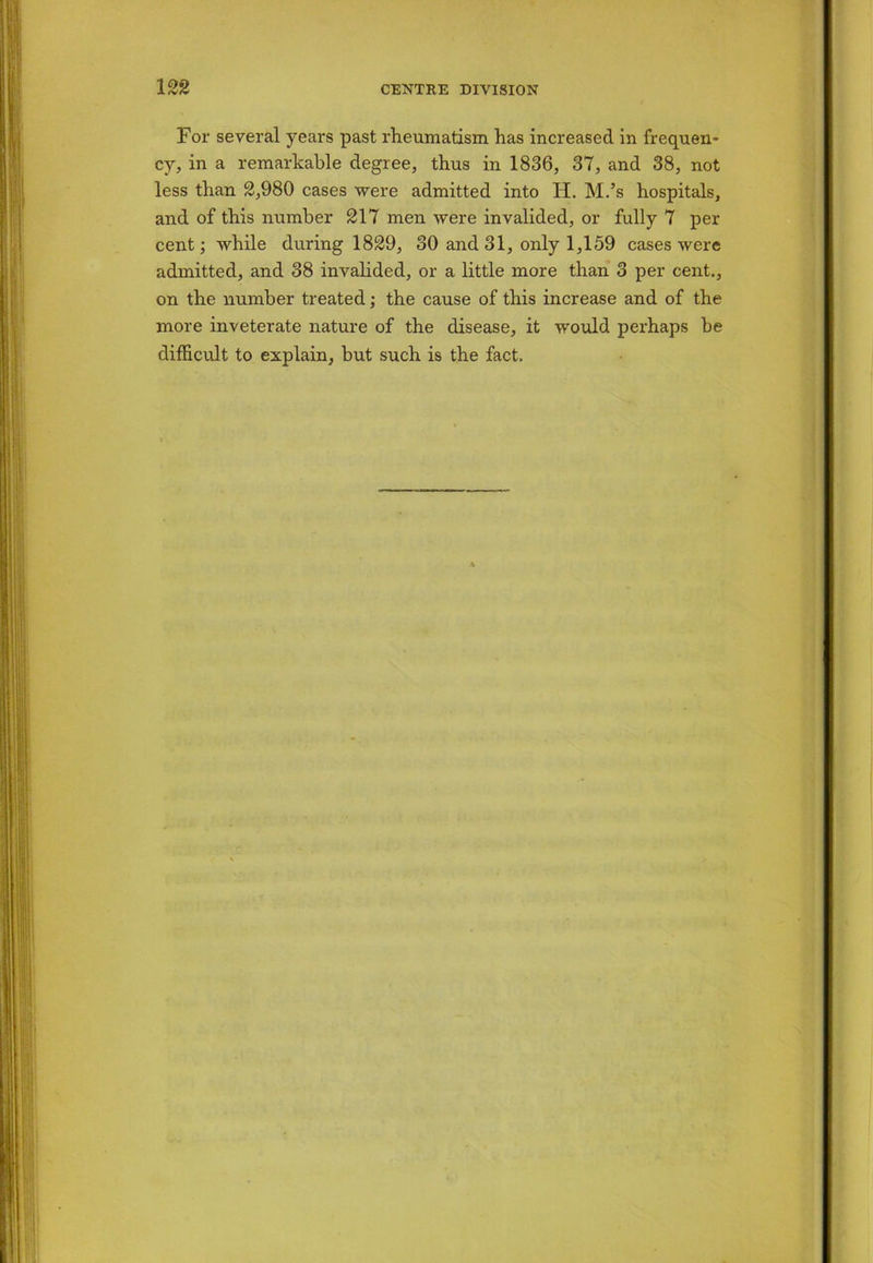 For several years past rheumatism has increased in frequen- cy, in a remarkable degree, thus in 1836, 37, and 38, not less than 2,980 cases were admitted into H. M.’s hospitals, and of this number 217 men were invalided, or fully 7 per cent; while during 1829, 30 and 31, only 1,159 cases were admitted, and 38 invalided, or a little more than 3 per cent., on the number treated; the cause of this increase and of the more inveterate nature of the disease, it would perhaps be difficult to explain, but such is the fact.