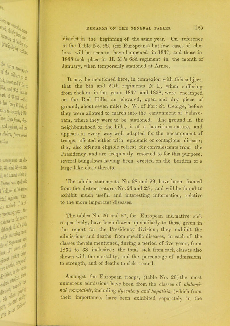 district in the beginning of the same year. On reference to the Table No. 22, (for Europeans) but few cases of cho~ lera will be seen to have happened in 1837, and those in 1838 took place in H. M.’s 63d regiment in the month of January, when temporarily stationed at Arnee. It may be mentioned here, in connexion with this subject, that the 8th and 24th regiments N. I., when suffering from cholera in the years 1837 and 1838, were encamped on the Red Hills, an elevated, open and dry piece of ground, about seven miles N. W. of Fort St. George, before they were allowed to march into the cantonment of Palave- ram, where they were to be stationed. The ground in the neighbourhood of the hills, is of a lateritious nature, and appears in every way well adapted for the encampment of troops, affected either with epidemic or contagious disease; they also offer an eligible retreat for convalescents from the Presidency, and are frequently resorted to for this purpose, several bungalows having been erected on the borders of a large lake close thereto. The tabular statements No. 28 and 29, have been framed from the abstract returns No. 23 and 25 ; and will be found to exhibit much useful and interesting information, relative to the more important diseases. The tables No. 26 and 27, for European and native sick respectively, have been drawn up similarly to those given in the report for the Presidency division; they exhibit the admissions and deaths from specific diseases, in each of the classes therein mentioned, during a period of five years, from 1834 to 38 inclusive; the total sick from each class is also shewn with the mortality, and the percentage of admissions to strength, and of deaths to sick treated. Amongst the European troops, (table No. 26) the most numerous admissions have been from the classes of abdomi- nal complaints, including dysentery and hepatitis, (which from their importance, have been exhibited separately in the