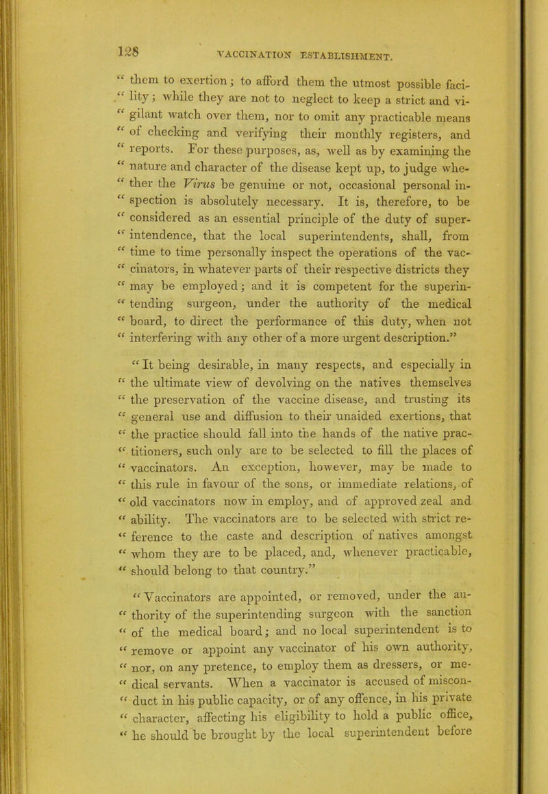 “ them t0 exertion; to afford them the utmost possible faci- hty i while they are not to neglect to keep a strict and vi- “ gilant watch over them, nor to omit any practicable means “ of checking and verifying their monthly registers, and “ reports. For these purposes, as, well as by examining the “ nature and character of the disease kept up, to judge whe- “ ther the Virus be genuine or not, occasional personal in- “ spection is absolutely necessary. It is, therefore, to be “ considered as an essential principle of the duty of super- “ intendence, that the local superintendents, shall, from “ time to time personally inspect the operations of the vac- “ cinators, in whatever parts of their respective districts they “ may be employed; and it is competent for the superin- “ tending surgeon, under the authority of the medical “ board, to direct the performance of this duty, when not “ interfering with any other of a more urgent description.” “ It being desirable, in many respects, and especially in “ the ultimate view of devolving on the natives themselves “ the preservation of the vaccine disease, and trusting its “ general use and diffusion to their unaided exertions, that “ the practice should fall into the hands of the native prac- <f titioners, such only are to be selected to fill the places of “ vaccinators. An exception, however, may be made to “ this rule in favour of the sons, or immediate relations, of “ old vaccinators now in employ, and of approved zeal and “ ability. The vaccinators are to be selected with strict re- “ ference to the caste and description of natives amongst “ whom they are to be placed, and, whenever practicable, “ should belong to that country.” “ Vaccinators are appointed, or removed, under the au- “ thority of the superintending surgeon with the sanction “ of the medical board; and no local superintendent is to “ remove or appoint any vaccinator of his own authority, “ nor, on any pretence, to employ them as dressers, or me- <f dical servants. When a vaccinator is accused of miscon- “ duct in his public capacity, or of any offence, in his private “ character, affecting his eligibility to hold a public office, il he should be brought by the local superintendent befoie