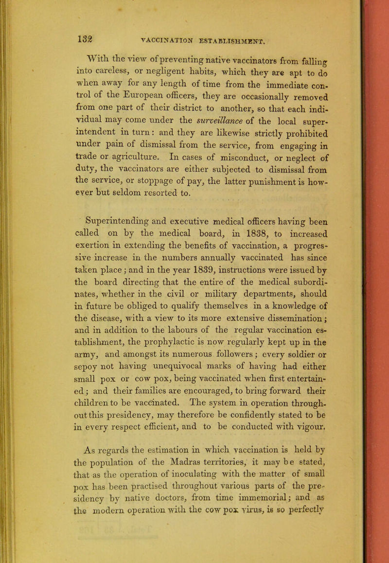With the view of preventing native vaccinators from falling into careless, or negligent habits, which they are apt to do when away for any length of time from the immediate con- trol of the European officers, they are occasionally removed from one part of their district to another, so that each indi- vidual may come under the surveillance of the local super- intendent in turn: and they are likewise strictly prohibited under pain of dismissal from the service, from engaging in trade or agriculture. In cases of misconduct, or neglect of duty, the vaccinators are either subjected to dismissal from the service, or stoppage of pay, the latter punishment is how- ever but seldom resorted to. Superintending and executive medical officers having been called on by the medical board, in 1838, to increased exertion in extending the benefits of vaccination, a progres- sive increase in the numbers annually vaccinated has since taken place; and in the year 1839, instructions were issued by the board directing that the entire of the medical subordi- nates, whether in the civil or military departments, should in future be obliged to qualify themselves in a knowledge of the disease, with a view to its more extensive dissemination; and in addition to the labours of the regular vaccination es- tablishment, the prophylactic is noAV regularly kept up in the army, and amongst its numerous followers ; every soldier or sepoy not having unequivocal marks of having had either small pox or cow pox, being vaccinated when first entertain- ed ; and their families are encouraged, to bring forward their children to be vaccinated. The system in operation through- out this presidency, may therefore be confidently stated to be in every respect efficient, and to be conducted with vigour. As regards the estimation in which vaccination is held by the population of the Madras territories, it may be stated, that as the operation of inoculating with the matter of small pox has been practised throughout various parts of the pre- sidency by native doctors, from time immemorial; and as the modern operation with the cow pox virus, is so perfectly