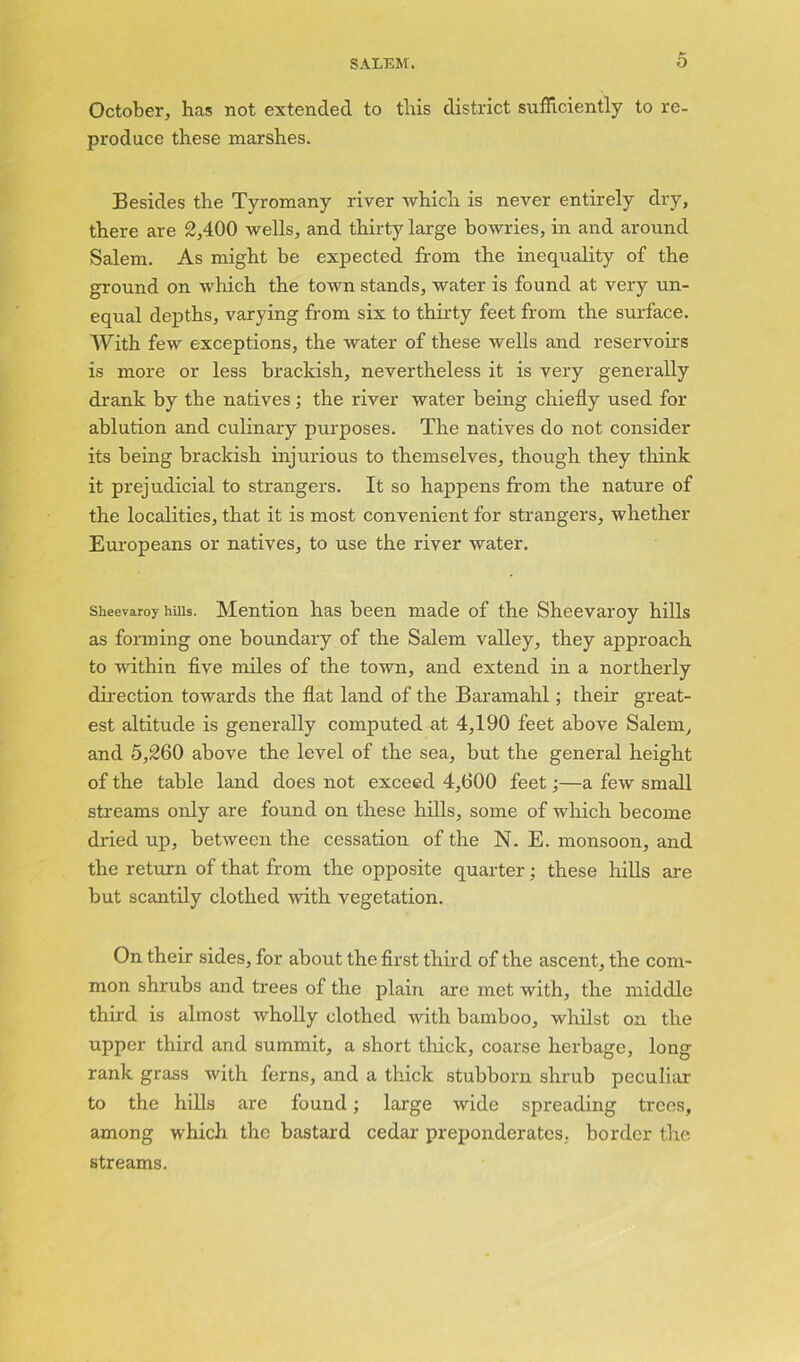 October, has not extended to this district sufficiently to re- produce these marshes. Besides the Tyromany river which is never entirely dry, there are 2,400 wells, and thirty large bowries, in and around Salem. As might be expected from the inequality of the ground on which the town stands, water is found at very un- equal depths, varying from six to thirty feet from the surface. AVith few exceptions, the water of these wells and reservoirs is more or less brackish, nevertheless it is very generally drank by the natives; the river water being chiefly used for ablution and culinary purposes. The natives do not consider its being brackish injurious to themselves, though they think it prejudicial to strangers. It so happens from the nature of the localities, that it is most convenient for strangers, whether Europeans or natives, to use the river water. Sheevaroy hills. Mention has been made of the Sheevaroy hills as forming one boundary of the Salem valley, they approach to within five miles of the town, and extend in a northerly direction towards the flat land of the Baramahl; their great- est altitude is generally computed at 4,190 feet above Salem, and 5,260 above the level of the sea, but the general height of the table land does not exceed 4,600 feet;—a few small streams only are found on these hills, some of which become dried up, between the cessation of the N. E. monsoon, and the return of that from the opposite quarter; these hills are but scantily clothed with vegetation. On their sides, for about the first third of the ascent, the com- mon shrubs and trees of the plain are met with, the middle third is almost wholly clothed with bamboo, whilst on the upper third and summit, a short thick, coarse herbage, long rank grass with ferns, and a thick stubborn shrub peculiar to the hills are found; large wide spreading trees, among which the bastard cedar preponderates, border the streams.