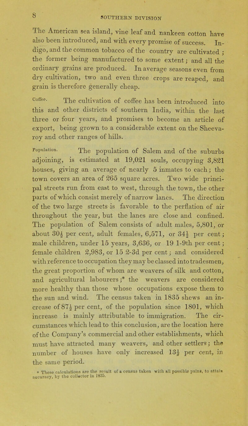 SOUTHERN DIVISION The American sea island, vine leaf and nankeen cotton have also been introduced, and with every promise of success. In- digo, and the common tobacco of the country are cultivated ; the former being manufactured to some extent; and all the ordinary grains are produced. In average seasons even from dry cultivation, two and even three crops are reaped, and grain is therefore generally cheap. Coffee. The cultivation of coffee has been introduced into this and other districts of southern India, within the last three or four years, and promises to become an article of export, being grown to a considerable extent on the Sheeva- roy and other ranges of hills. Population. The population of Salem and of the suburbs adjoining, is estimated at 19,021 souls, occupying 3,821 houses, giving an average of nearly 5 inmates to each; the town covers an area of 265 square acres. Two wide princi- pal streets run from east to west, through the town, the other parts of which consist merely of narrow lanes. The direct,inn of the two large streets is favorable to the perflation of air throughout the year, but the lanes are close and confined. The population of Salem consists of adult males, 5,801, or about 30| per cent, adult females, 6,571, or 341 per cent; male children, under 15 years, 3,636, or 19 l-9th per cent; female children 2,983, or 15 2-3d per cent; and considered with reference to occupation they may be classed into tradesmen, the great proportion of whom are weavers of silk and cotton, and agricultural labourers ;* the weavers are considered more healthy than those whose occupations expose them to the sun and wind. The census taken in 1835 shews an in- crease of 87| per cent, of the population since 1801, which increase is mainly attributable to immigration. The cir- cumstances which lead to this conclusion, are the location here of the Company’s commercial and other establishments, which must have attracted many weavers, and other settlers; the number of houses have only increased 13| per cent, in the same period. * These calculations are the result of a census taken with all possible pains, to attaia accuracy, by the collector in 1835.