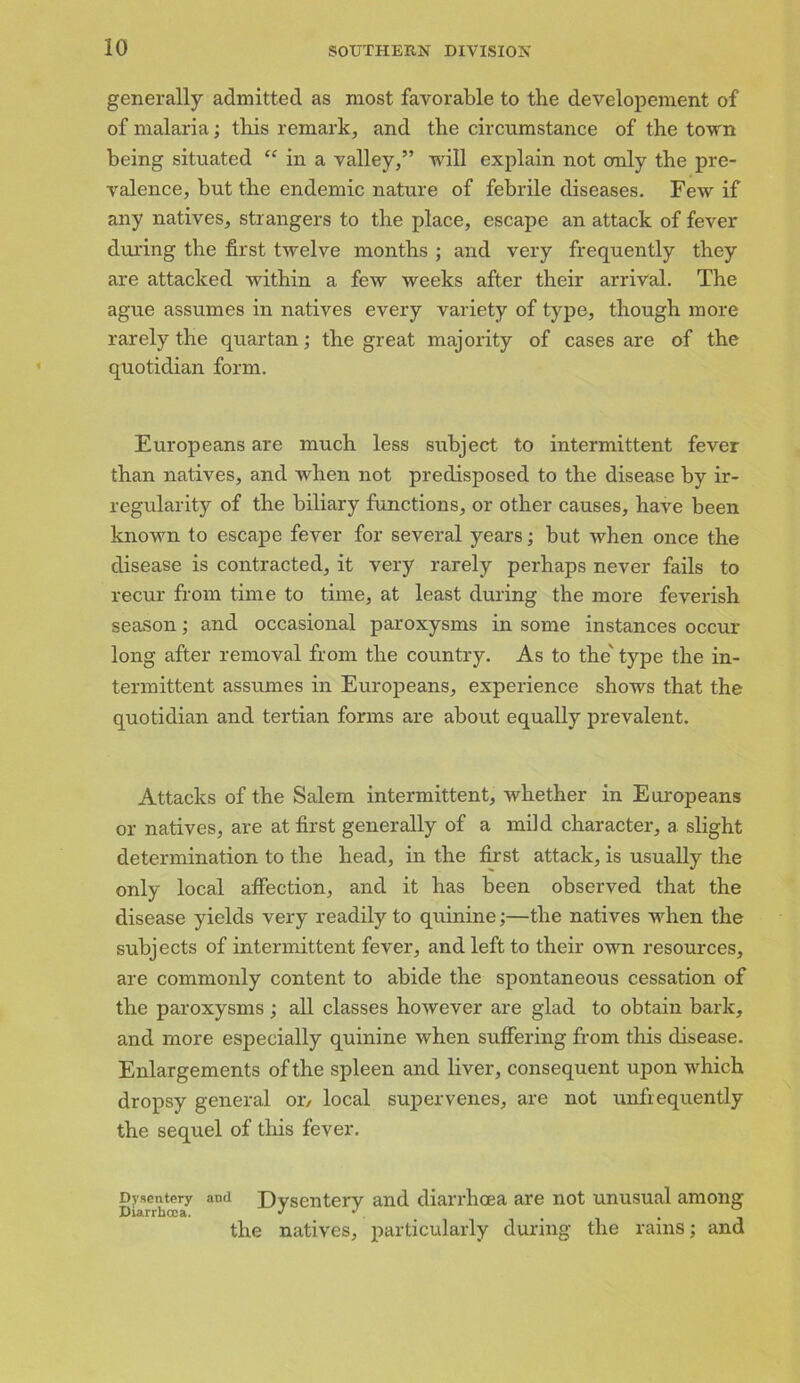 generally admitted as most favorable to the developement of of malaria; this remark, and the circumstance of the town being situated “ in a valley,” will explain not only the pre- valence, but the endemic nature of febrile diseases. Few if any natives, strangers to the place, escape an attack of fever during the first twelve months ; and very frequently they are attacked within a few weeks after their arrival. The ague assumes in natives every variety of type, though more rarely the quartan; the great majority of cases are of the quotidian form. Europeans are much less subject to intermittent fever than natives, and when not predisposed to the disease by ir- regularity of the biliary functions, or other causes, have been known to escape fever for several years; but when once the disease is contracted, it very rarely perhaps never fails to recur from time to time, at least during the more feverish season; and occasional paroxysms in some instances occur long after removal from the country. As to the' type the in- termittent assumes in Europeans, experience shows that the quotidian and tertian forms are about equally prevalent. Attacks of the Salem intermittent, whether in Europeans or natives, are at first generally of a mild character, a slight determination to the head, in the first attack, is usually the only local affection, and it has been observed that the disease yields very readily to quinine;—the natives when the subjects of intermittent fever, and left to their own resources, are commonly content to abide the spontaneous cessation of the paroxysms; all classes however are glad to obtain bark, and more especially quinine when suffering from this disease. Enlargements of the spleen and liver, consequent upon which dropsy general or/ local supervenes, are not unfiequently the sequel of this fever. Dysentery and Dysentery and diarrhoea are not unusual among Diarrhoea. J J. % , _ the natives, particularly during the rams; and