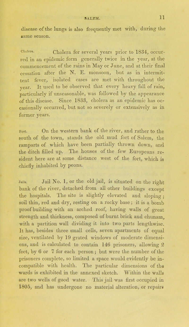 disease of the lungs is also frequently met with, during the same season. cholera. Cholera for several years prior to 1834, occur- red in an epidemic form generally twice in the year, at the commencement of the rains in May or June, and at their final cessation after the N. E. monsoon, but as in intermit- tent fever, isolated cases are met with throughout the year. It used to he observed that every heavy fall of rain, particularly if unseasonable, was followed by the appearance of this disease. Since 1833, cholera as an epidemic has oc- casionally occurred, but not so severely or extensively as in former years. Fort. On the western bank of the river, and rather to the south of the town, stands the old mud fort of Salem, the ramparts of which have been partially thrown down, and the ditch filled up. The houses of the few Europeans re- sident here are at some distance west of the fort, which is chiefly inhabited by peons. Jails. Jail No. 1, or the old jail, is situated on the right bank of the river, detached from all other buildings except the hospitals. The site is slightly elevated and sloping; soil thin, red and dry, resting on a rocky base; it is a bomb proof building with an arched roof, having walls of great strength and thickness, composed of burnt brick and chunam, with a partition wall dividing it into two parts lengthwise. It has, besides three small cells, seven apartments of equal size, ventilated by 19 grated windows of moderate dimensi- ons, and is calculated to contain 146 prisoners, allowing 2 feet, by 6 or 7 for each person; but were the number of the prisoners complete, so limited a space would evidently be in- compatible with health. The particular dimensions of the wards is exhibited in the annexed sketch. Within the walls are two wells of good water. This jail was first occupied in 1805, and has undergone no material alteration, or repairs