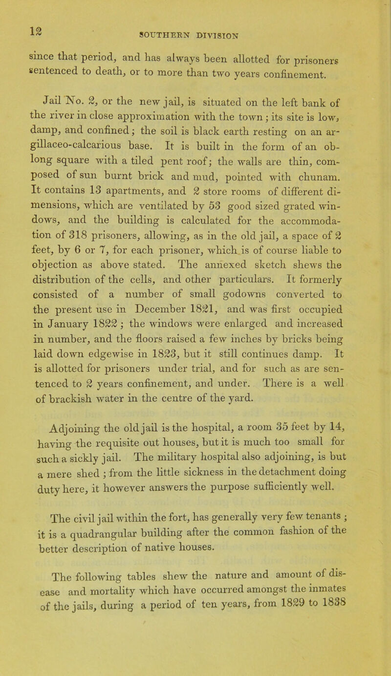 SOUTHERN DIVISION since that period, and has always been allotted for prisoners sentenced to death, or to more than two years confinement. Jail No. 2, or the new jail, is situated on the left bank of the river in close approximation with the town ; its site is low* damp, and confined; the soil is black earth resting on an ar- gillaceo-calcarious base. It is built in the form of an ob- long square with a tiled pent roof; the walls are thin, com- posed of sun burnt brick and mud, pointed with chunam. It contains 13 apartments, and 2 store rooms of different di- mensions, which are ventilated by 53 good sized grated win- dows, and the building is calculated for the accommoda- tion of 318 prisoners, allowing, as in the old jail, a space of 2 feet, by 6 or 7, for each prisoner, which is of course liable to objection as above stated. The annexed sketch shews the distribution of the cells, and other particulars. It formerly consisted of a number of small godowns converted to the present use in December 1821, and was first occupied in January 1822 ; the windows were enlarged and increased in number, and the floors raised a few inches by bricks being laid down edgewise in 1823, but it still continues damp. It is allotted for prisoners under trial, and for such as are sen- tenced to 2 years confinement, and under. There is a well of brackish water in the centre of the yard. Adjoining the old jail is the hospital, a room 35 feet by 14, having the requisite out houses, but it is much too small fox- such a sickly jail. The military hospital also adjoining, is but a mere shed ; from the little sickness in the detachment doing duty here, it however answers the purpose sufficiently well. The civil jail within the fort, has generally very few tenants ; it is a quadrangular building after the common fashion of the better description of xiative houses. The following tables shew the nature and amount of dis- ease and mortality which have occurred amongst the inmates of the jails, during a period of ten years, from 1829 to 183S