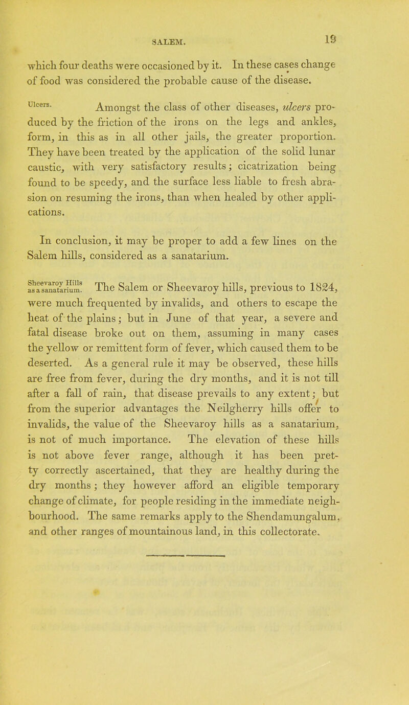 IS which, four deaths were occasioned by it. In these cases change of food was considered the probable cause of the disease. Ulcers. Amongst the class of other diseases, ulcers pro- duced by the friction of the irons on the legs and ankles, form, in this as in all other jails, the greater proportion. They have been treated by the application of the solid lunar caustic, with very satisfactory results; cicatrization being found to be speedy, and the surface less liable to fresh abra- sion on resuming the irons, than when healed by other appli- cations. In conclusion, it may be proper to add a few lines on the Salem hills, considered as a sanatarium. asasaaatoriim! The Salem or Sheevaroy hills, previous to 1824, were much frequented by invalids, and others to escape the heat of the plains; but in June of that year, a severe and fatal disease broke out on them, assuming in many cases the yellow or remittent form of fever, which caused them to be deserted. As a general rule it may be observed, these hills are free from fever, during the dry months, and it is not till after a fall of rain, that disease prevails to any extent; but from the superior advantages the Neilgherry hills offer to invalids, the value of the Sheevaroy hills as a sanatarium, is not of much importance. The elevation of these hills is not above fever range, although it has been pret- ty correctly ascertained, that they are healthy during the dry months; they however afford an eligible temporary change of climate, for people residing in the immediate neigh- bourhood. The same remarks apply to the Shendamungalum, and other ranges of mountainous land, in this collectorate.