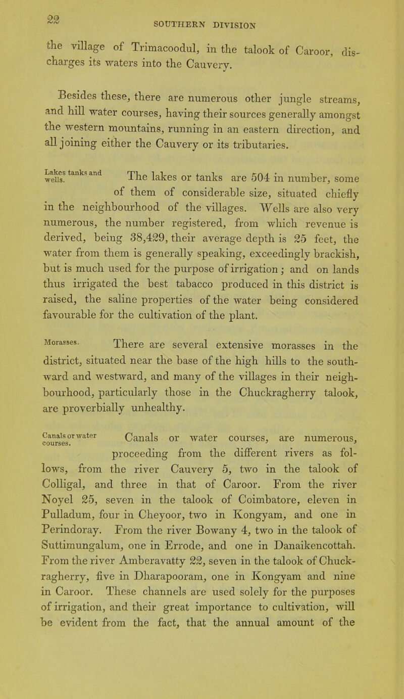 SOUTHERN DIVISION the village of Trimacoodul, in the talook of Caroor, dis- charges its waters into the Cauvery. Besides these, there are numerous other jungle streams, and hill water courses, having their sources generally amongst the western mountains, running in an eastern direction, and all joining either the Cauvery or its tributaries. weiis?tanks and The lakes or tanks are 504 in number, some of them of considerable size, situated chiefly in the neighbourhood of the villages. Wells are also very numerous, the number registered, from which revenue is derived, being 38,429, their average depth is 25 feet, the water from them is generally speaking, exceedingly brackish, but is much used for the purpose of irrigation; and on lands thus irrigated the best tabacco produced in this district is raised, the saline properties of the water being considered favourable for the cultivation of the plant. Morasses. There are several extensive morasses in the district, situated near the base of the high hills to the south- ward and westward, and many of the villages in their neigh- bourhood, particularly those in the Chuckragherry talook, are proverbially unhealthy. Canals or water Canals or water courses, are numerous, courses. 3 > proceeding from the different rivers as fol- lows, from the river Cauvery 5, two in the talook of Colligal, and three in that of Caroor. From the river Noyel 25, seven in the talook of Coimbatore, eleven in Pulladum, four in Cheyoor, two in Kongyam, and one in Perindoray. From the river Bowany 4, two in the talook of Suttimungalum, one in Errode, and one in Danaikencottah. From the river Amberavatty 22, seven in the talook of Chuck- ragherry, five in Dharapooram, one in Kongyam and nine in Caroor. These channels are used solely for the purposes of irrigation, and their great importance to cultivation, will be evident from the fact, that the annual amount of the