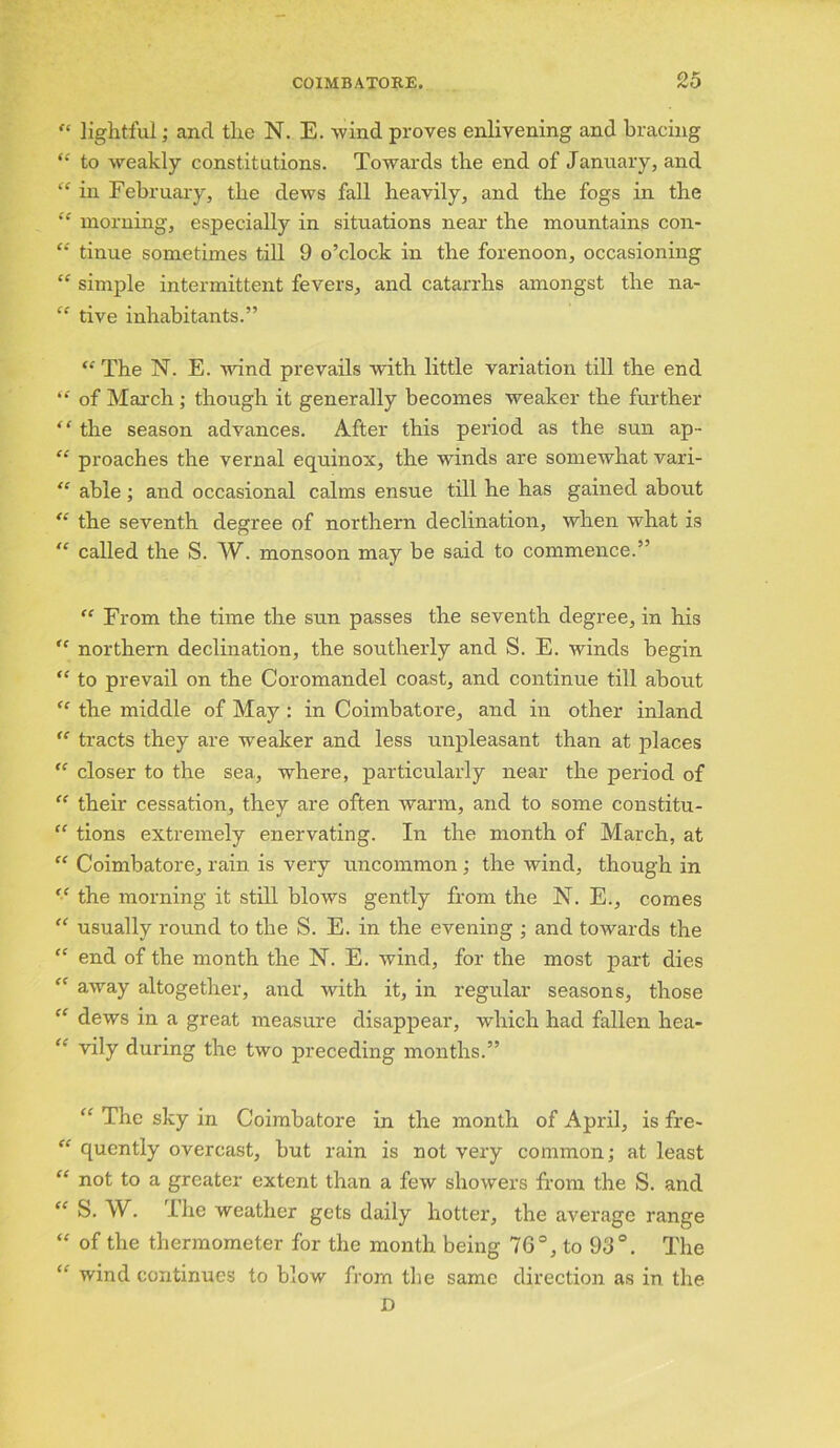 QK “ lightful; and the N. E. wind proves enlivening and bracing “ to weakly constitutions. Towards the end of January, and “ in February, the dews fall heavily, and the fogs in the “ morning, especially in situations near the mountains con- “ tinue sometimes till 9 o’clock in the forenoon, occasioning “ simple intermittent fevers, and catarrhs amongst the na- “ tive inhabitants.” “ The N. E. wind prevails with little variation till the end “ of March; though it generally becomes weaker the further “ the season advances. After this period as the sun ap- “ proaches the vernal equinox, the winds are somewhat vari- “ able ; and occasional calms ensue till he has gained about “ the seventh degree of northern declination, when what is “ called the S. W. monsoon may be said to commence.” <c From the time the sun passes the seventh degree, in his “ northern declination, the southerly and S. E. winds begin “ to prevail on the Coromandel coast, and continue till about “ the middle of May : in Coimbatore, and in other inland “ tracts they are w'eaker and less unpleasant than at places “ closer to the sea, where, particularly near the period of “ their cessation, they are often warm, and to some constitu- “ tions extremely enervating. In the month of March, at “ Coimbatore, rain is very uncommon ; the wind, though in “ the morning it still blows gently from the N. E., comes “ usually round to the S. E. in the evening ; and towards the “ end of the month the N. E. wind, for the most part dies “ away altogether, and with it, in regular seasons, those “ dews in a great measure disappear, which had fallen hea- “ vily during the two preceding months.” “ The sky in Coimbatore in the month of April, is fre- “ quently overcast, but rain is not very common; at least “ not to a greater extent than a few showers from the S. and “ W. I lie weather gets daily hotter, the average range “ of the thermometer for the month being 76°, to 93°. The “ wind continues to blow from the same direction as in the D