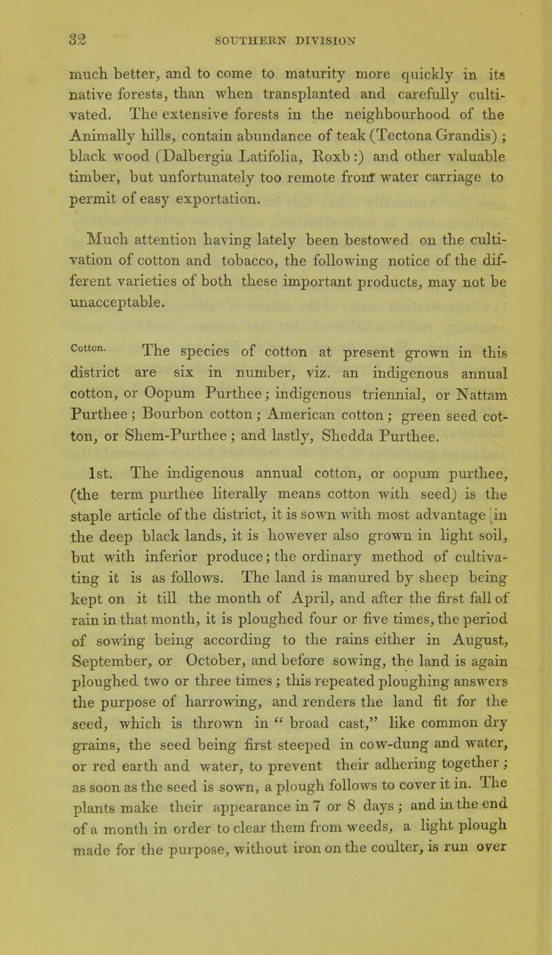 much better, and to come to maturity more quickly in its native forests, than when transplanted and carefully culti- vated. The extensive forests in the neighbourhood of the Animally hills, contain abundance of teak (Tectona Grandis) ; black wood (Dalbergia Latifolia, lloxb:) and other valuable timber, but unfortunately too remote front water carriage to permit of easy exportation. Much attention having lately been bestowed on the culti- vation of cotton and tobacco, the following notice of the dif- ferent varieties of both these important products, may not be unacceptable. Cotton. The species of cotton at present grown in this district are six in number, viz. an indigenous annual cotton, or Oopum Purthee; indigenous triennial, or Nattam Pur thee ; Bourbon cotton ; American cotton ; green seed cot- ton, or Shem-Purthee; and lastly, Shedda Purthee. 1st. The indigenous annual cotton, or oopum purthee, (the term purthee literally means cotton with seed) is the staple article of the district, it is sown with most advantage in the deep black lands, it is however also grown in light soil, but with inferior produce; the ordinary method of cultiva- ting it is as follows. The land is manured by sheep being kept on it till the month of April, and after the first fall of rain in that month, it is ploughed four or five times, the period of sowing being according to the rains either in August, September, or October, and before sowing, the land is again ploughed two or three times; this repeated ploughing answers the purpose of harrowing, and renders the land fit for the seed, which is thrown in “ broad cast,” like common dry grains, the seed being first steeped in cow-dung and water, or red earth and water, to prevent their adhering together ; as soon as the seed is sown, a plough follows to cover it in. The plants make their appearance in 7 or S days ; and in the end of a month in order to clear them from weeds, a light plough made for the purpose, without iron on the coulter, is run over