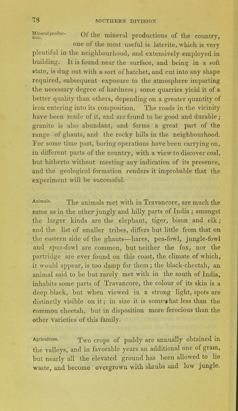 t?oneralproduc Of the mineral productions of the country,. one of the most useful is laterite, which is very- plentiful in the neighbourhood, and extensively employed in building. It is found near the surface, and being in a soft state, is dug out with a sort of hatchet, and cut into any shape required, subsequent exposure to the atmosphere imparting the necessary degree of hardness; some quarries yield it of a better quality than others, depending on a greater quantity of iron entering into its composition. The roads in the vicinity have been made of it, and are found to be good and durable ,• granite is also abundant, and forms a great part of the range of ghauts, and the rocky hills in the neighbourhood. For some time past, boring operations have been carrying on, in different parts of the country, with a view to discover coal, but hitherto without meeting any indication of its presence, and the geological formation renders it improbable that the experiment will be successful. Animals. The animals met with in Travancore, are much the same as in the other jungly and hilly parts of India ; amongst the larger kinds are the elephant, tiger, bison and elk; and the list of smaller tribes, differs but little from that on the eastern side of the ghauts—hares, pea-fowl, jungle-fowl and spur-fowl are common, but neither the fox, nor the partridge are ever found on this coast, the climate of which, it would appear, is too damp for them; the black-cheetah, an animal said to be but rarely met with in the south of India, inhabits some parts of Travancore, the colour of its skin is a deep black, but when viewed in a strong light, spots are distinctly visible on it; in size it is somewhat less than the common cheetah, but in disposition more ferocious than the other varieties of this family. Agriculture. Two crops of paddy are annually obtained in the valleys, and in favorable years an additional one of gram, but nearly all the elevated ground has been alloAved to lie waste, and become overgrown with shrubs and low jungle.