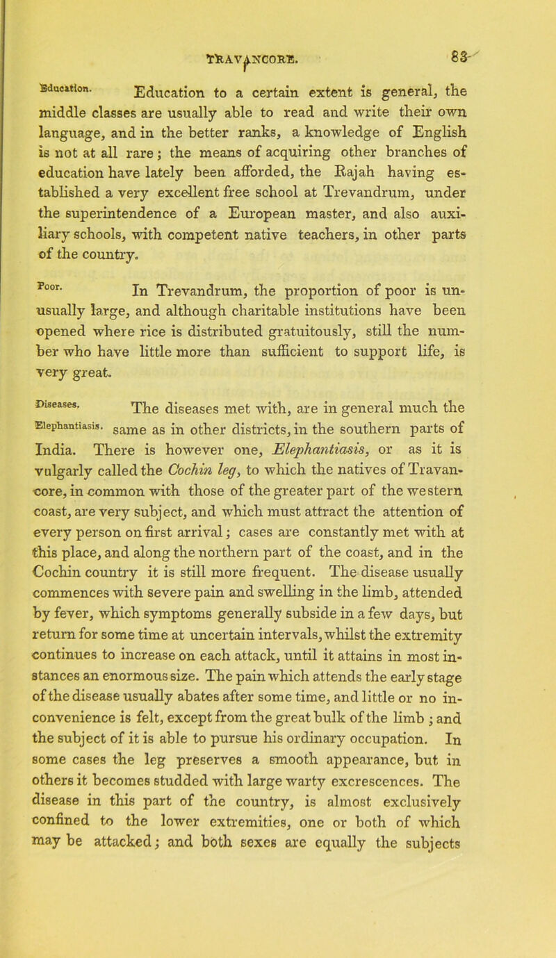 83- Bdueition. Education to a certain extent is general, the middle classes are usually able to read and write their own language, and in the better ranks, a knowledge of English is not at all rare; the means of acquiring other branches of education have lately been afforded, the Rajah having es- tablished a very excellent free school at Trevandrum, under the superintendence of a European master, and also auxi- liary schools, with competent native teachers, in other parts of the country. Poor- In Trevandrum, the proportion of poor is un- usually large, and although charitable institutions have been opened where rice is distributed gratuitously, still the num- ber who have little more than sufficient to support life, is very great. Diseases. The diseases met with, are in general much the Elephantiasis. same as ;n other districts, in the southern parts of India. There is however one. Elephantiasis, or as it is vulgarly called the Cochin leg, to which the natives of Travan- core, in common with those of the greater part of the western coast, are very subject, and which must attract the attention of every person on first arrival; cases are constantly met with at this place, and along the northern part of the coast, and in the Cochin country it is still more frequent. The disease usually commences with severe pain and swelling in the limb, attended by fever, which symptoms generally subside in a few days, but return for some time at uncertain intervals, whilst the extremity continues to increase on each attack, until it attains in most in- stances an enormous size. The pain which attends the early 6tage of the disease usually abates after some time, and little or no in- convenience is felt, except from the great bulk of the limb ; and the subject of it is able to pursue his ordinary occupation. In some cases the leg preserves a smooth appearance, but in others it becomes studded with large warty excrescences. The disease in this part of the country, is almost exclusively confined to the lower extremities, one or both of which may be attacked; and both sexes are equally the subjects