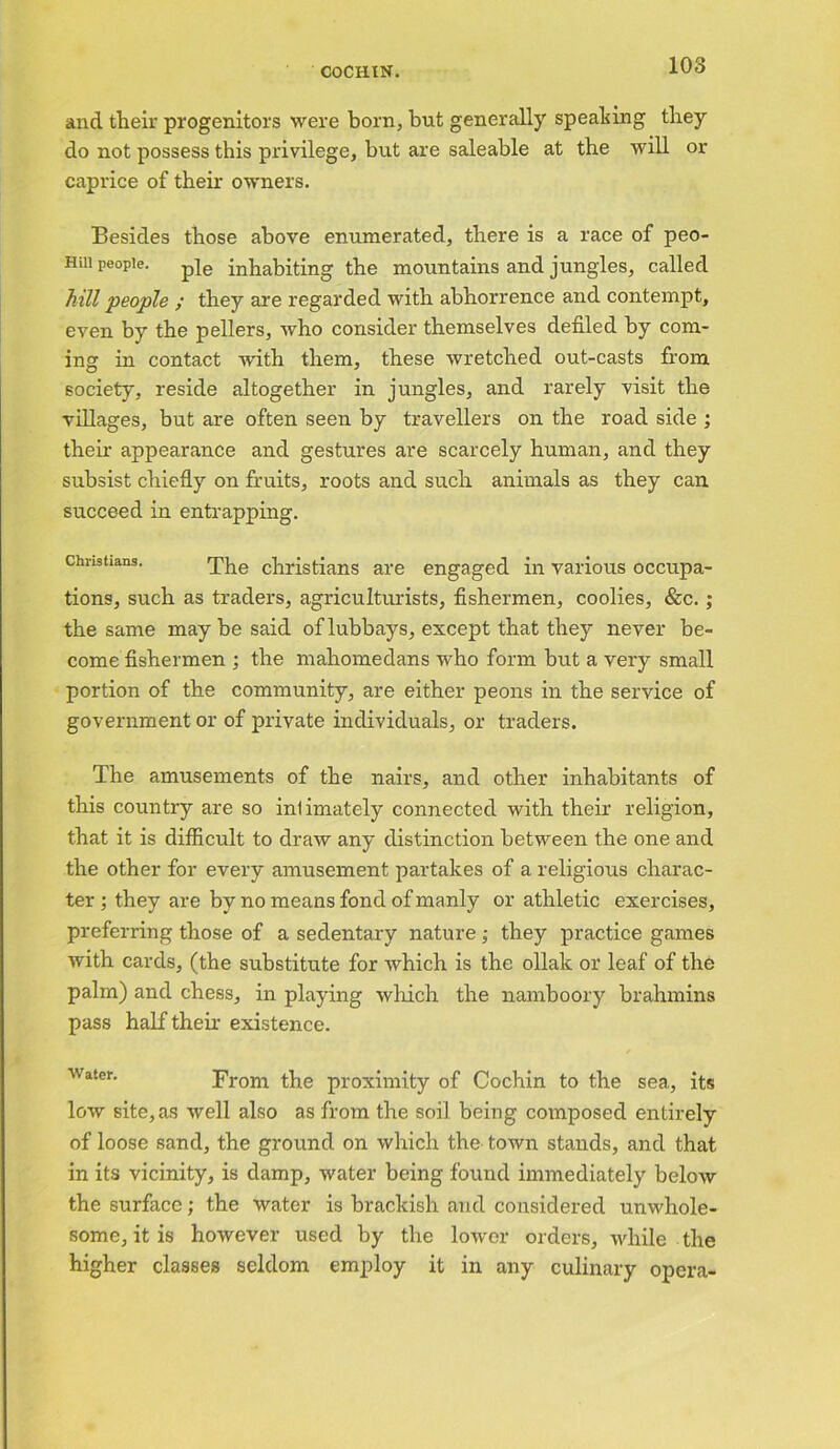 and their progenitors were born, but generally speaking they do not possess this privilege, but are saleable at the will or caprice of their owners. Besides those above enumerated, there is a race of peo- HUI people. p]e inhabiting the mountains and jungles, called hill people ; they are regarded with abhorrence and contempt, even by the pellers, who consider themselves defiled by com- ing in contact with them, these wretched out-casts from society, reside altogether in jungles, and rarely visit the villages, but are often seen by travellers on the road side ; their appearance and gestures are scarcely human, and they subsist chiefly on fruits, roots and such animals as they can succeed in entrapping. Christians. The christians are engaged in various occupa- tions, such as traders, agriculturists, fishermen, coolies, &c. ; the same may be said of lubbays, except that they never be- come fishermen ; the mahomedans who form but a very small portion of the community, are either peons in the service of government or of private individuals, or traders. The amusements of the nairs, and other inhabitants of this country are so inlimately connected with their religion, that it is difficult to draw any distinction between the one and the other for every amusement partakes of a religious charac- ter ; they are by no means fond of manly or athletic exercises, preferring those of a sedentary nature ; they practice games with cards, (the substitute for which is the ollak or leaf of the palm) and chess, in playing which the namboory brahmins pass half theh existence. water. From the proximity of Cochin to the sea, its low site, as well also as from the soil being composed entirely of loose sand, the ground on which the town stands, and that in its vicinity, is damp, water being found immediately below the surface; the water is brackish and considered unwhole- some, it is however used by the lower orders, while the higher classes seldom employ it in any culinary opera-