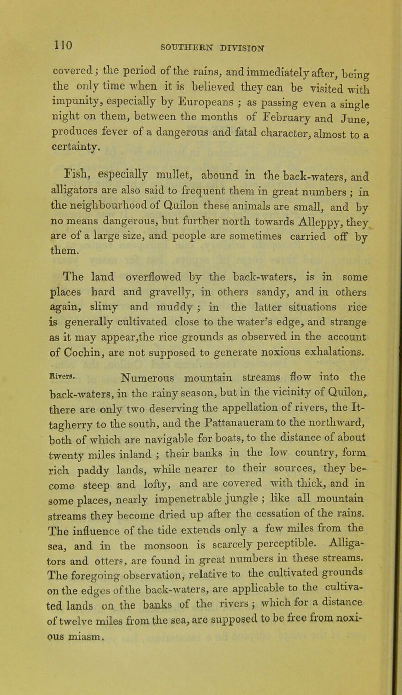 covered; tire period of the rains, and immediately after, being the only time when it is believed they can be visited with impunity, especially by Europeans ; as passing even a single night on them, between the months of February and June, produces fever of a dangerous and fatal character, almost to a certainty. Fish, especially mullet, abound in the hack-waters, and alligators are also said to frequent them in great numbers ; in the neighbourhood of Quilon these animals are small, and by no means dangerous, but further north towards Alleppy, they are of a large size, and people are sometimes carried oflf by them. The land overflowed by the hack-waters, is in some places hard and gravelly, in others sandy, and in others again, slimy and muddy ; in the latter situations rice is generally cultivated close to the water’s edge, and strange as it may appear,the rice grounds as observed in the account of Cochin, are not supposed to generate noxious exhalations. Rivers. Numerous mountain streams flow into the back-waters, in the rainy season, but in the vicinity of Quilon, there are only two deserving the appellation of rivers, the It- tagherry to the south, and the Pattanaueram to the northward, both of which are navigable for boats, to the distance of about twenty miles inland ; their banks in the low country, form rich paddy lands, while nearer to their sources, they be- come steep and lofty, and are covered with thick, and in some places, nearly impenetrable jungle ; like all mountain streams they become dried up after the cessation of the rains. The influence of the tide extends only a few miles from the sea, and in the monsoon is scarcely perceptible. Alliga- tors and otters, are found in great numbers in these streams. The foregoing observation, relative to the cultivated grounds on the edges of the back-waters, are applicable to the cultiva- ted lands on the banks of the rivers; which for a distance of twelve miles from the sea, are supposed to be hee from noxi- ous miasm.