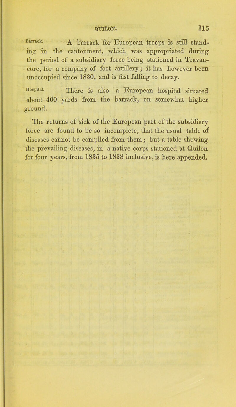 Barr&ck; A barrack for European troops is still stand- ing in tlie cantonment, which was appropriated during the period of a subsidiary force being stationed in Travan- core, for a company of foot artillery; it has howeyer been unoccupied since 1830, and is fast falling to decay. Hospital. There is also a European hospital situated about 400 yards from the barrack, on somewhat higher ground. The returns of sick of the European part of the subsidiary force are found to be so incomplete, that the usual table of diseases cannot be compiled from them; but a table shewing the prevailing diseases, in a native corps stationed at Quilon for four years, from 1835 to 1838 inclusive, is here appended.