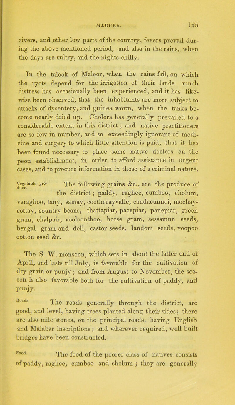 rivers, and other low parts of the country, fevers prevail dur- ing the above mentioned period, and also in the rains, when the days are sultry, and the nights chilly. In the talook of Maloor, when the rains fail, on which the ryots depend for the irrigation of their lands much distress has occasionally been experienced, and it has like- wise been observed, that the inhabitants are more subject to attacks of dysentery, and guinea worm, when the tanks be- come nearly dried up. Cholera has generally prevailed to a considerable extent in this district; and native practitioners are so few in number, and so exceedingly ignorant of medi- cine and surgery to which little attention is paid, that it has been found necessary to place some native doctors on the peon establishment, in order to afford assistance in urgent cases, and to procure information in those of a criminal nature. Iufetable pr° The grains &c., are the produce of the district; paddy, raghee, cumboo, cholum, varaghoo, tany, samay, cootherayvalle, candacunnei, mochay- cottay, country beans, thattapiar, pacepiar, panepiar, green gram, chalpair, vooloonthoo, horse gram, sessamun seeds, bengal gram and doll, castor seeds, landom seeds, voopoo cotton seed &c. The S. W. monsoon, which sets in about the latter end of April, and lasts till July, is favorable for the cultivation of dry grain or punjy ; and from August to November, the sea- son is also favorable both for the cultivation of paddy, and Punjy- Ihe roads generally through the district, are good, and level, having trees planted along their sides; there are also mile stones, on the principal roads, having English and Malabar inscriptions; and wherever required, well built bridges have been constructed. Food- The food of the poorer class of natives consists of paddy, raghee, cumboo and cholum ; they are generally