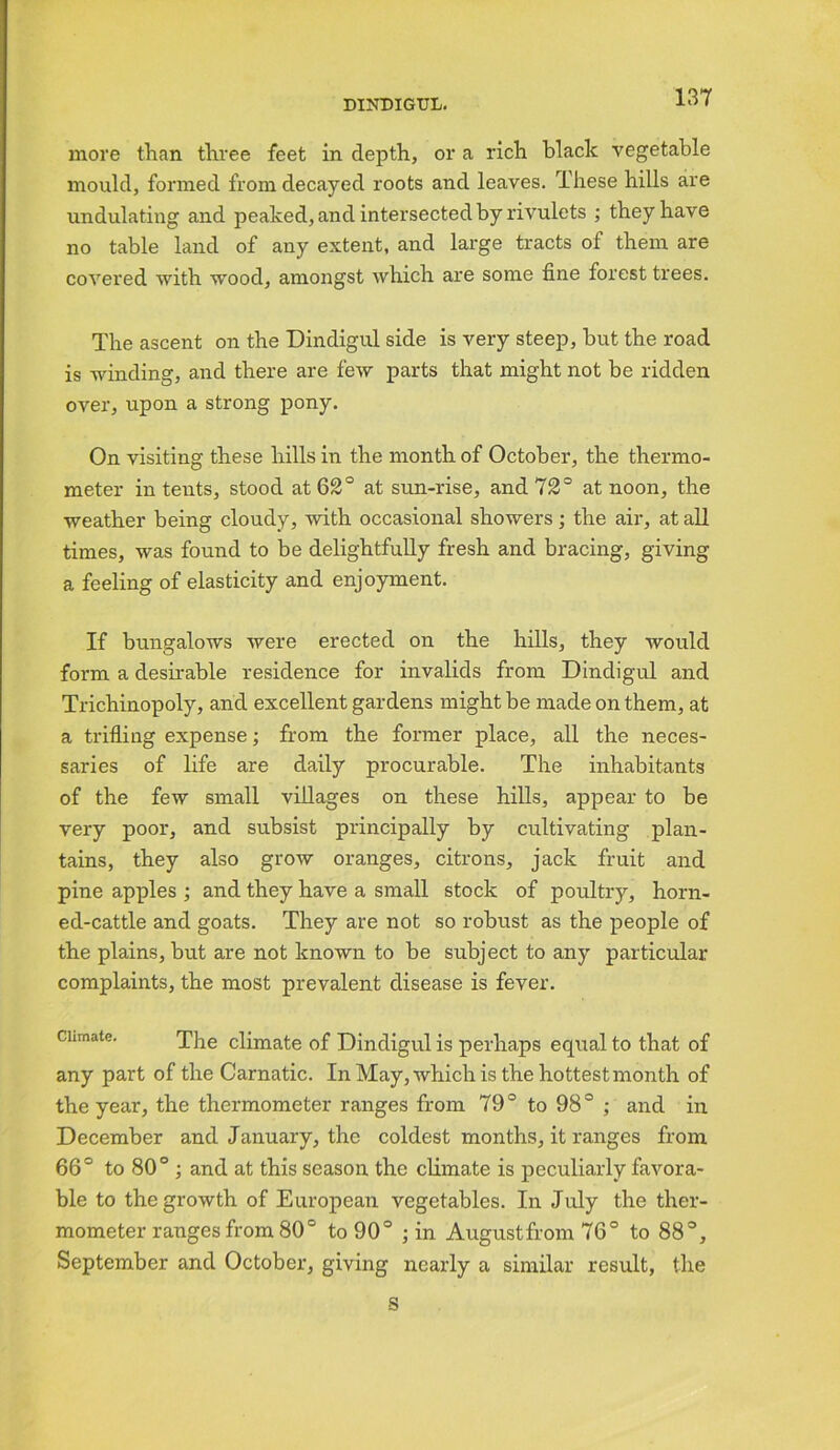 more than three feet in depth, or a rich black vegetable mould, formed from decayed roots and leaves. These hills are undulating and peaked, and intersected by rivulets ; they have no table land of any extent, and large tracts of them are covered with wood, amongst which are some fine forest trees. The ascent on the Dindigul side is very steep, but the road is winding, and there are few parts that might not be ridden over, upon a strong pony. On visiting these hills in the month of October, the thermo- meter in tents, stood at 62° at sun-rise, and 72° at noon, the weather being cloudy, with occasional showers; the air, at all times, was found to be delightfully fresh and bracing, giving a feeling of elasticity and enjoyment. If bungalows were erected on the hills, they would form a desirable residence for invalids from Dindigul and Trichinopoly, and excellent gardens might be made on them, at a trifling expense; from the former place, all the neces- saries of life are daily procurable. The inhabitants of the few small villages on these hills, appear to be very poor, and subsist principally by cultivating plan- tains, they also grow oranges, citrons, jack fruit and pine apples ; and they have a small stock of poultry, horn- ed-cattle and goats. They are not so robust as the people of the plains, but are not known to be subject to any particular complaints, the most prevalent disease is fever. Climate. The climate of Dindigul is perhaps equal to that of any part of the Carnatic. In May, which is the hottest month of the year, the thermometer ranges from 79° to 98° ; and in December and January, the coldest months, it ranges from 66° to 80° ; and at this season the climate is peculiarly favora- ble to the growth of European vegetables. In July the ther- mometer ranges from 80° to 90° ; in August from 76° to 88°, September and October, giving nearly a similar result, the s