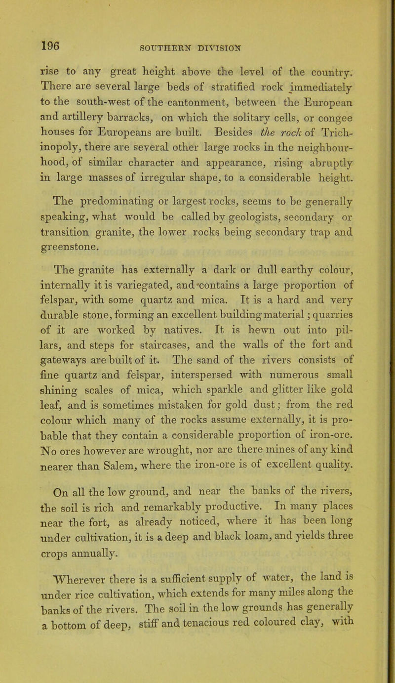 rise to any great height above the level of the country. There are several large beds of stratified rock immediately to the south-west of the cantonment, between the European and artillery barracks, on which the solitary cells, or congee houses for Europeans are built. Besides the rock of Trich- inopoly, there are several other large rocks in the neighbour- hood, of similar character and appearance, rising abruptly in large masses of irregular shape, to a considerable height. The predominating or largest rocks, seems to be generally speaking, what would be called by geologists, secondary or transition granite, the lower rocks being secondary trap and greenstone. The granite has externally a dark or dull earthy colour, internally it is variegated, and-contains a large proportion of felspar, with some quartz and mica. It is a hard and very durable stone, forming an excellent building material; quarries of it are worked by natives. It is hewn out into pil- lars, and steps for staircases, and the walls of the fort and gateways are built of it. The sand of the rivers consists of fine quartz and felspar, interspersed with numerous small shining scales of mica, which sparkle and glitter like gold leaf, and is sometimes mistaken for gold dust; from the red colour which many of the rocks assume externally, it is pro- bable that they contain a considerable proportion of iron-ore. No ores however are wrought, nor are there mines of any kind nearer than Salem, where the iron-ore is of excellent quality. On all the low ground, and near the banks of the rivers, the soil is rich and remarkably productive. In many places near the fort, as already noticed, where it has been long under cultivation, it is a deep and black loam, and yields three crops annually. Wherever there is a sufficient supply of water, the land is under rice cultivation, which extends for many miles along the banks of the rivers. The soil in the low grounds has generally a bottom of deep, stiff and tenacious red coloured clay, with