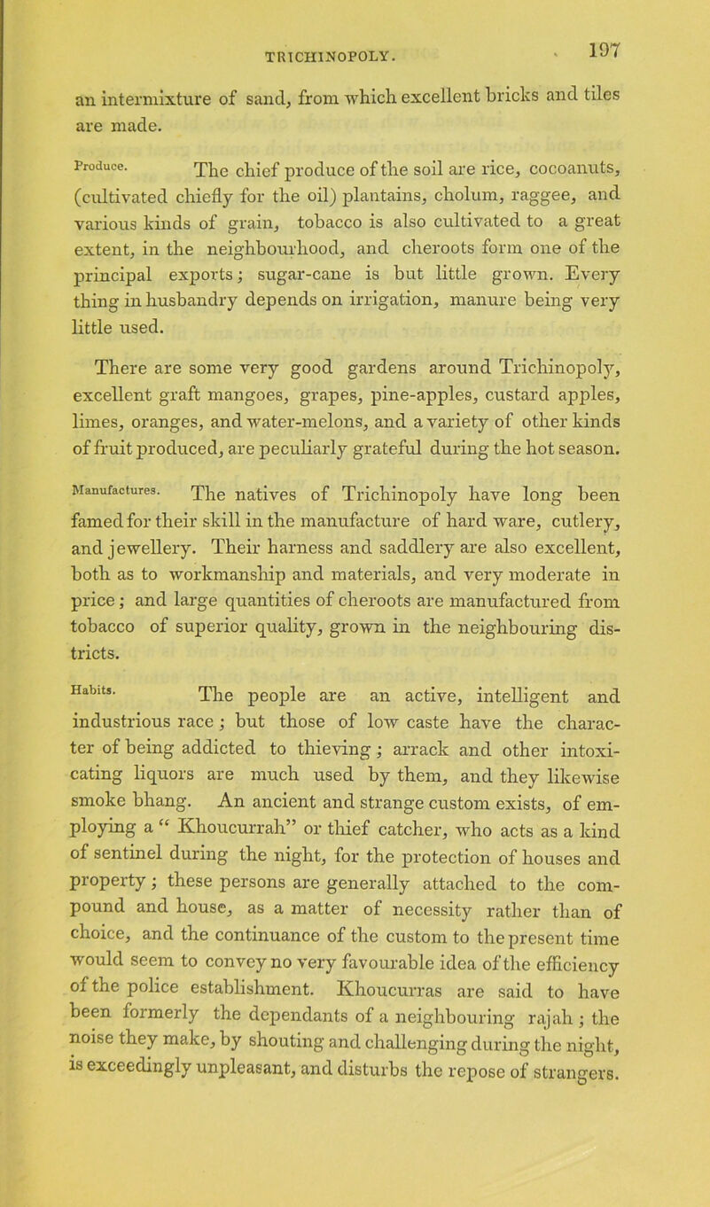 an intermixture of sand, from which excellent bricks and tiles are made. Produce. The chief produce of the soil are rice, cocoanuts, (cultivated chiefly for the oil) plantains, cholum, raggee, and various kinds of grain, tobacco is also cultivated to a great extent, in the neighbourhood, and cheroots form one of the principal exports; sugar-cane is but little grown. Every thing in husbandry depends on irrigation, manure being very little used. There are some very good gardens around Trichinopoly, excellent graft mangoes, grapes, pine-apples, custard apples, limes, oranges, and water-melons, and a variety of other kinds of fruit produced, are peculiarly grateful during the hot season. Manufactures. The natives of Trichinopoly have long been famed for their skill in the manufacture of hard ware, cutlery, and j ewellery. Their harness and saddlery are also excellent, both as to workmanship and materials, and very moderate in price; and large quantities of cheroots are manufactured from tobacco of superior quality, grown in the neighbouring dis- tricts. Habits. The people are an active, intelligent and industrious race; but those of low caste have the charac- ter of being addicted to thieving; arrack and other intoxi- cating liquors are much used by them, and they likewise smoke bhang. An ancient and strange custom exists, of em- ploying a “ Khoucurrah” or thief catcher, who acts as a kind of sentinel during the night, for the protection of houses and property; these persons are generally attached to the com- pound and house, as a matter of necessity rather than of choice, and the continuance of the custom to the present time would seem to convey no very favourable idea of the efficiency of the police establishment. Khoucurras are said to have been formerly the dependants of a neighbouring rajah ; the noise they make, by shouting and challenging during the night, is exceedingly unpleasant, and disturbs the repose of strangers.