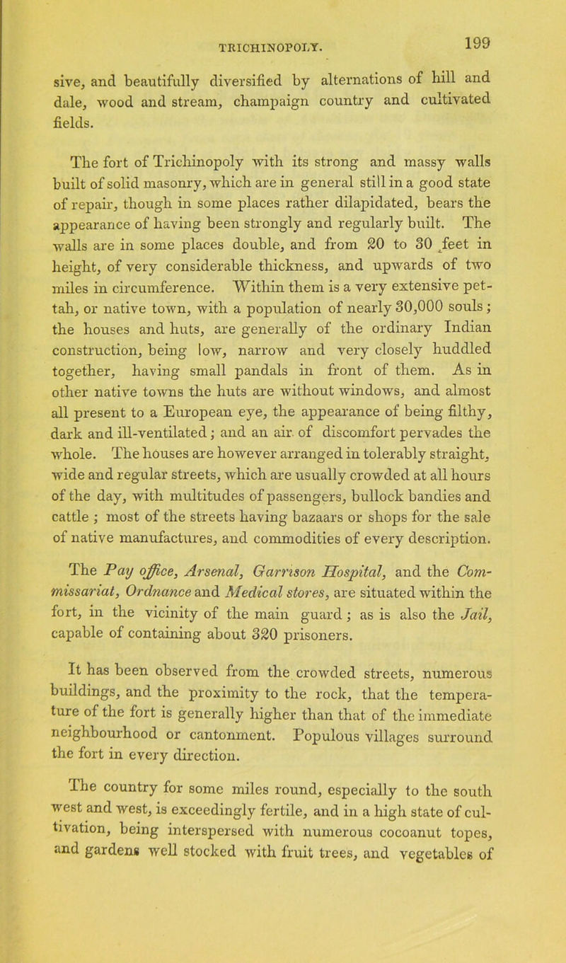sive, and beautifully diversified by alternations of bill and dale, wood and stream, champaign country and cultivated fields. The fort of Tricliinopoly with its strong and massy walls built of solid masonry, which are in general still in a good state of repair, though in some places rather dilapidated, bears the ajjpearance of having been strongly and regularly built. The walls are in some places double, and from 20 to 30 tfeet in height, of very considerable thickness, and upwards of two miles in circumference. Within them is a very extensive pet- tah, or native town, with a population of nearly 30,000 souls ; the houses and huts, are generally of the ordinary Indian construction, being low, narrow and very closely huddled together, having small pandals in front of them. As in other native towns the huts are without windows, and almost all present to a European eye, the appearance of being filthy, dark and ill-ventilated; and an air. of discomfort pervades the whole. The houses are however arranged in tolerably straight, wide and regular streets, which are usually crowded at all hours of the day, with multitudes of passengers, bullock bandies and cattle ; most of the streets having bazaars or shops for the sale of native manufactures, and commodities of every description. The Pay office, Arsenal, Garrison Hospital, and the Com- missariat, Ordnance and Medical stores, are situated within the fort, in the vicinity of the main guard; as is also the Jail, capable of containing about 820 prisoners. It has been observed from the crowded streets, numerous buildings, and the proximity to the rock, that the tempera- ture of the fort is generally higher than that of the immediate neighbourhood or cantonment. Populous villages surround the fort in every direction. The country for some miles round, especially to the south west and west, is exceedingly fertile, and in a high state of cul- tivation, being interspersed with numerous cocoanut topes, and gardens well stocked with fruit trees, and vegetables of