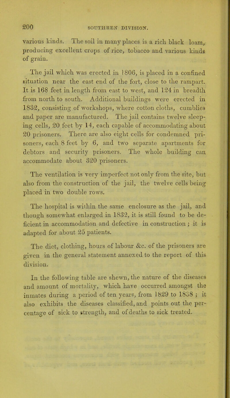goo various kinds. The soil in many places is a rich black loam, producing excellent crops of rice, tobacco and various kinds of grain. The jail which was erected in 1806, is placed in a confined situation near the east end of the fort, close to the rampart. It is 168 feet in length from east to west, and 124 in breadth from north to south. Additional buildings were erected in 1832, consisting of workshops, where cotton cloths, cumblies and paper are manufactured. The jail contains twelve sleep- ing cells, 20 feet by 14, each capable of accommodating about 20 prisoners. There are also eight cells for condemned pri- soners, each 8 feet by 6, and two separate apartments for debtors and security prisoners. The whole building can accommodate about 320 prisoners. The ventilation is very imperfect not only from the site, but also from the construction of the jail, the twelve cells being placed in two double rows. The hospital is within the same enclosure as the jail, and though somewhat enlarged in 1832, it is still found to be de- ficient in accommodation and defective in construction ; it is adapted for about 25 patients. The diet, clothing, hours of labour &c. of the prisoners are given in the general statement annexed to the report of this division. In the following table are shewn, the nature of the diseases and amount of mortality, which have occurred amongst the inmates during a period of ten years, from 1829 to 1838 ; it also exhibits the diseases classified, and points out the per- centage of sick to strength, and of deaths to sick treated.