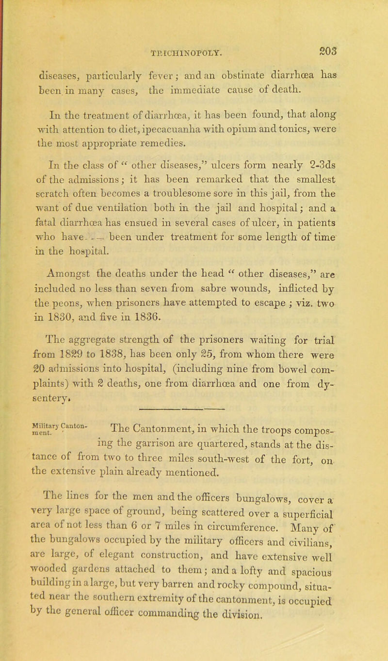 TP.ICH1N0P0LY. diseases, particularly fever; and an obstinate diarrhoea has been in many cases, the immediate cause of death. In the treatment of diarrhoea, it has been found, that along with attention to diet, ipecacuanha with opium and tonics, were the most appropriate remedies. In the class of “ other diseases,” ulcers form nearly 2-3ds of the admissions; it has been remarked that the smallest scratch often becomes a troublesome sore in this jail, from the want of due ventilation both in the jail and hospital; and a fatal diarrhoea has ensued in several cases of ulcer, in patients who have. been under treatment for some length of time in the hospital. Amongst the deaths under the head “ other diseases,” are included no less than seven from sabre wounds, inflicted by the peons, when prisoners have attempted to escape ; viz. two in 1830, and five in 1836. The aggregate strength of the prisoners waiting for trial from 1829 to 1838, has been only 25, from whom there were 20 admissions into hospital, (including nine from bowel com- plaints) with 2 deaths, one from diarrhoea and one from dy- sentery* Military Canton- ment. The Cantonment, in which the troops compos- ing the garrison are quartered, stands at the dis- tance of from two to three miles south-west of the fort, on the extensive plain already mentioned. flhe lines for the men and the officers bungalows, cover a very large space of ground, being scattered over a superficial area of not less than 6 or 7 miles in circumference. Many of the bungalows occupied by the military officers and civilians, are large, of elegant construction, and have extensive well wooded gardens attached to them; and a lofty and spacious building in a large, but very barren and rocky compound, situa- ted near the southern extremity of the cantonment, is occupied by the general officer commanding the division.