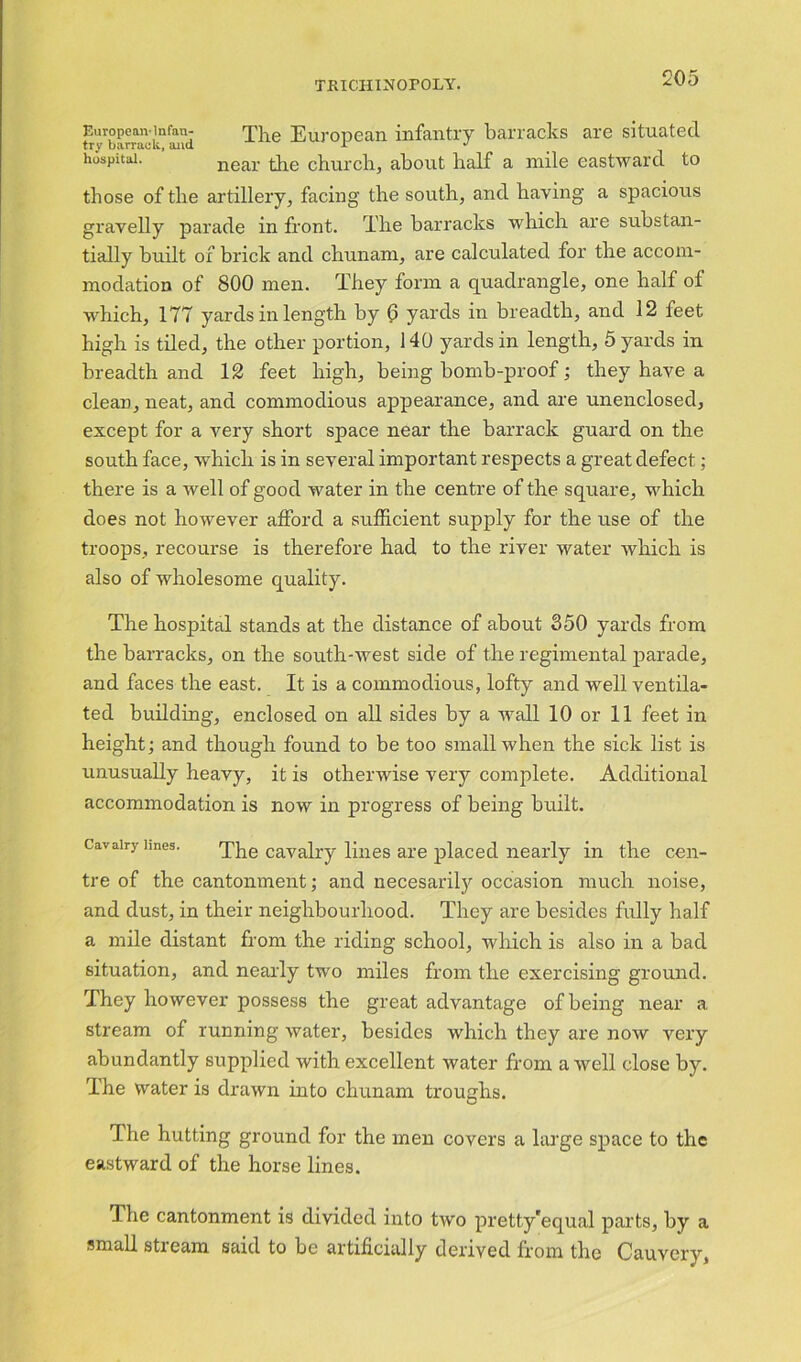 Europcan-infau- The European infantry barracks are situated hospital. ' near the church, about half a mile eastward to those of the artillery, facing the south, and having a spacious gravelly parade in front. The barracks which are substan- tially built of brick and chunam, are calculated for the accom- modation of 800 men. They form a quadrangle, one half of which, 177 yards in length by 0 yards in breadth, and 12 feet high is tiled, the other portion, 140 yards in length, 5 yards in breadth and 12 feet high, being bomb-proof; they have a clean, neat, and commodious appearance, and are unenclosed, except for a very short space near the barrack guard on the south face, which is in several important respects a great defect; there is a well of good water in the centre of the square, which does not however afford a sufficient supply for the use of the troops, recourse is therefore had to the river water which is also of wholesome quality. The hospital stands at the distance of about 350 yards from the barracks, on the south-west side of the regimental parade, and faces the east. It is a commodious, lofty and well ventila- ted building, enclosed on all sides by a wall 10 or 11 feet in height; and though found to be too small when the sick list is unusually heavy, it is otherwise very complete. Additional accommodation is now in progress of being built. Cavalry lines. The cavalry lines are placed nearly in the cen- tre of the cantonment; and necesarily occasion much noise, and dust, in their neighbourhood. They are besides fully half a mile distant from the riding school, which is also in a bad situation, and nearly two miles from the exercising ground. They however possess the great advantage of being near a stream of running water, besides which they are now very abundantly supplied with excellent water from a well close by. The water is drawn into chunam troughs. The hutting ground for the men covers a large space to the eastward of the horse lines. The cantonment is divided into two pretty'equal parts, by a small stream said to be artificially derived from the Cauvery,