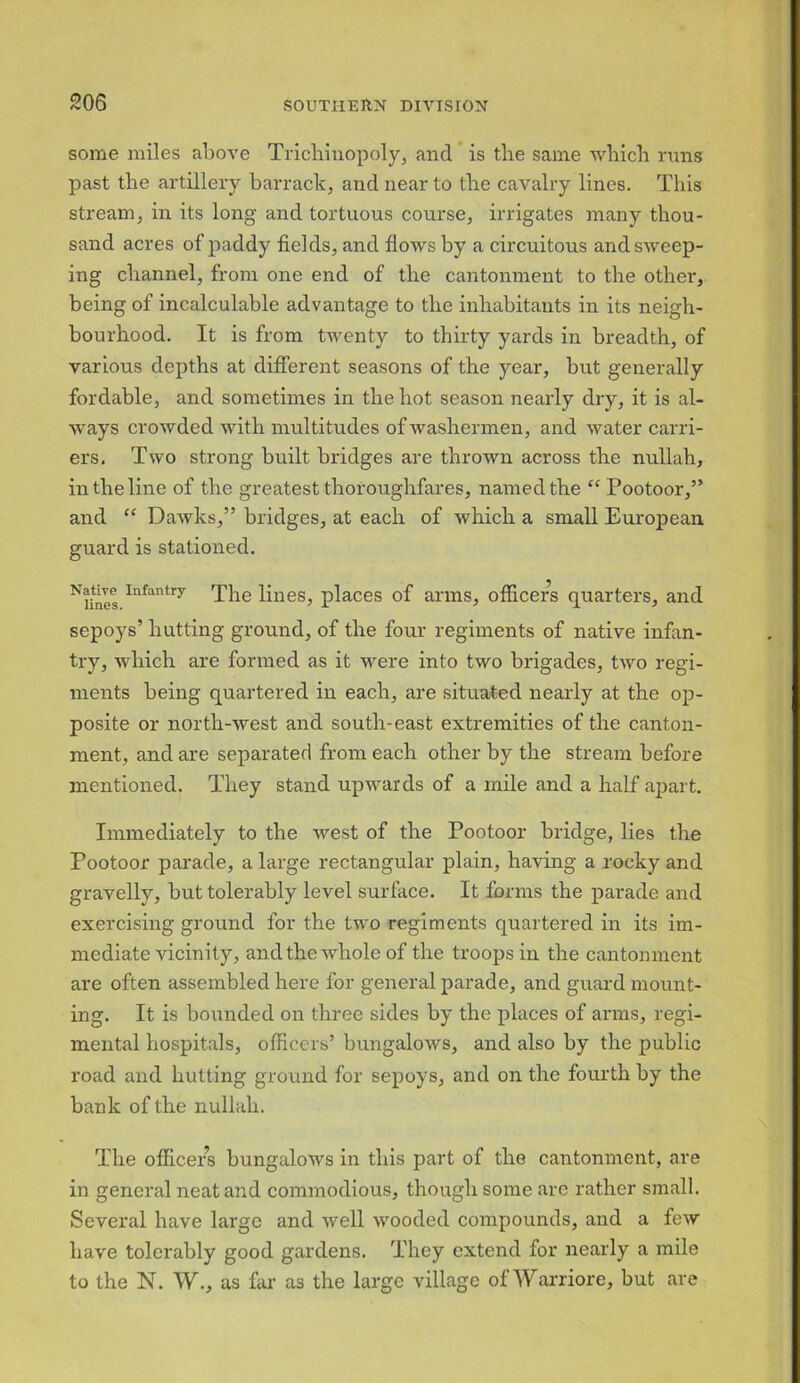 some miles above Trichinopoly, and is tlie same which runs past the artillery barrack, and near to the cavalry lines. This stream, in its long and tortuous course, irrigates many thou- sand acres of paddy fields, and flows by a circuitous and sweep- ing channel, from one end of the cantonment to the other, being of incalculable advantage to the inhabitants in its neigh- bourhood. It is from twenty to thirty yards in breadth, of various depths at different seasons of the year, but generally fordable, and sometimes in the hot season nearly dry, it is al- ways crowded with multitudes of washermen, and water carri- ers. Two strong built bridges are thrown across the nullah, in the line of the greatest thoroughfares, named the “ Pootoor,” and “ Dawks,” bridges, at each of which a small European guard is stationed. ^lines Iufantry The lines, places of arms, officers quarters, and sepoys’ hutting ground, of the four regiments of native infan- try, which are formed as it were into two brigades, two regi- ments being quartered in each, are situated nearly at the op- posite or north-west and south-east extremities of the canton- ment, and are separated from each other by the stream before mentioned. They stand upwards of a mile and a half apart. Immediately to the west of the Pootoor bridge, lies the Pootoor parade, a large rectangular plain, having a rocky and gravelly, but tolerably level surface. It forms the parade and exercising ground for the two regiments quartered in its im- mediate vicinity, and the whole of the troops in the cantonment are often assembled here for general parade, and guard mount- ing. It is bounded on three sides by the places of arms, regi- mental hospitals, officers’ bungalows, and also by the public road and hutting ground for sepoys, and on the fourth by the bank of the nullah. The officers bungalows in this part of the cantonment, are in general neat and commodious, though some are rather small. Several have large and well wooded compounds, and a few have tolerably good gardens. They extend for nearly a mile to the N. W., as far as the large village of Warriore, but are