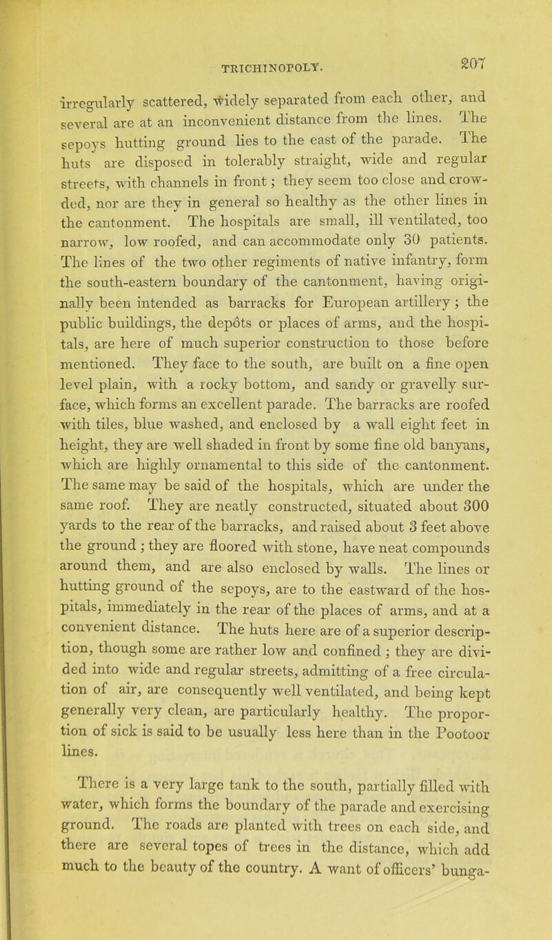 irregularly scattered, widely separated from each other, and several are at an inconvenient distance from the lines, f he sepoys hutting ground lies to the east of the parade. I he huts' are disposed in tolerably straight, wide and regular streets, with channels in front; they seem too close and crow- ded, nor are they in general so healthy as the other lines in the cantonment. The hospitals are small, ill ventilated, too narrow, low roofed, and can accommodate only 30 patients. The lines of the two other regiments of native infantry, form the south-eastern boundary of the cantonment, having origi- nally been intended as barracks for European artillery; the public buildings, the depots or places of arms, and the hospi- tals, are here of much superior construction to those before mentioned. They face to the south, are built on a fine open level plain, with a rocky bottom, and sandy or gravelly sur- face, which forms an excellent parade. The barracks are roofed with tiles, blue washed, and enclosed by a wall eight feet in height, they are well shaded in front by some fine old banyans, which are highly ornamental to this side of the cantonment. The same may be said of the hospitals, which are under the same roof. They are neatly constructed, situated about 300 yards to the rear of the barracks, and raised about 3 feet above the ground ; they are floored with stone, have neat compounds around them, and are also enclosed by walls. The lines or hutting ground of the sepoys, are to the eastward of the hos- pitals, immediately in the rear of the places of arms, and at a convenient distance. The huts here are of a superior descrip- tion, though some are rather low and confined ; they are divi- ded into wide and regular streets, admitting of a free circula- tion of air, are consequently well ventilated, and being kept generally very clean, are particularly healthy. The propor- tion of sick is said to be usually less here than in the Pootoor lines. There is a very large tank to the south, partially filled with water, which forms the boundary of the parade and exercising ground. The roads are planted with trees on each side, and there are several topes of trees in the distance, which add much to the beauty of the country. A want of officers’ bunga-