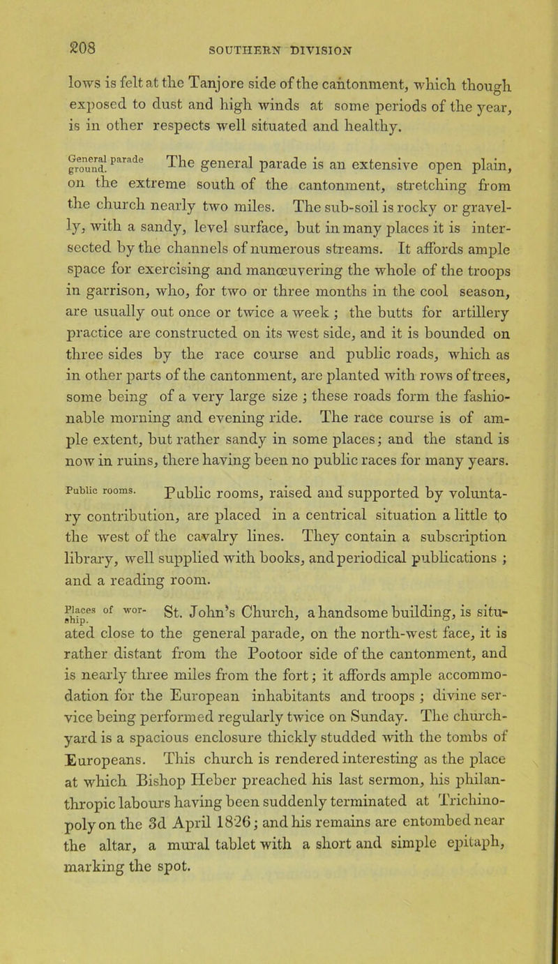 lows is felt at the Tanjore side of the cantonment, which though exposed to dust and high winds at some periods of the jrear, is in other respects well situated and healthy. ground!parade The general parade is an extensive open plain, on the extreme south of the cantonment, stretching from the church nearly tivo miles. The sub-soil is rocky or gravel- ]y, with a sandy, level surface, but in many places it is inter- sected by the channels of numerous streams. It affords ample space for exercising and manceuvering the whole of the troops in garrison, who, for two or three months in the cool season, are usually out once or twice a week ; the butts for artillery practice are constructed on its west side, and it is bounded on three sides by the race course and public roads, which as in other parts of the cantonment, are planted with rows of trees, some being of a very large size ; these roads form the fashio- nable morning and evening ride. The race course is of am- ple extent, hut rather sandy in some places; and the stand is now in ruins, there having been no public races for many years. Public rooms. Public rooms, raised and supported by volunta- ry contribution, are placed in a centrical situation a little to the west of the cavalry lines. They contain a subscription library, well supplied with books, and periodical publications ; and a reading room. ihipes °f w°r* St John’s Church, a handsome building, is situ- ated close to the general parade, on the north-west face, it is rather distant from the Pootoor side of the cantonment, and is nearly three miles from the fort; it affords ample accommo- dation for the European inhabitants and troops ; divine ser- vice being performed regularly twice on Sunday. The church- yard is a spacious enclosure thickly studded with the tombs of Europeans. This church is rendered interesting as the place at which Bishop Heber preached his last sermon, his philan- thropic labours having been suddenly terminated at Trichino- poly on the 3d April 1826; and his remains are entombed near the altar, a mural tablet with a short and simple epitaph, marking the spot.