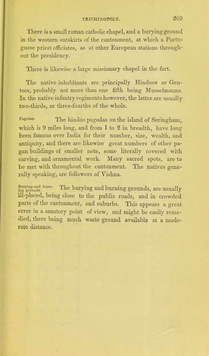 There is a small roman catholic chapel, and a burying ground in the western outskirts of the cantonment, at which a Portu- guese priest officiates, as at other European stations through- out the presidency. There is likewise a large missionary chapel in the fort. The native inhabitants are principally Hindoos or Gen- toos, probably not more than one fifth being Musselmauns. In the native infantry regiments however, the latter are usually two-thirds, or three-fourths of the whole. Pagodas. The hindoo pagodas on the island of Seringham, which is 9 miles long, and from 1 to 2 in breadth, have long- been famous over India for their number, size, wealth, and antiquity, and there are likewise great numbers of other pa- gan buildings of smaller note, some literally covered with carving, and ornamental work. Many sacred spots, are to be met with throughout the cantonment. The natives gene- rally speaking, are followers of Vishna. fngrgrounds. bum‘ The burying and burning grounds, are usually ill-placed, being close to the public roads, and in crowded parts of the cantonment, and suburbs. This appears a great error in a sanatory point of view, and might be easily reme- died, there being much waste ground available at a mode- rate distance.