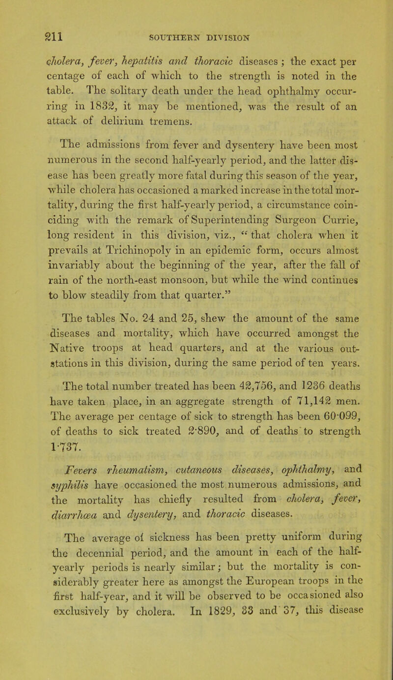 cholera, fever, hepatitis and thoracic diseases ; the exact per centage of each of which to the strength is noted in the table. The solitary death under the head ophthalmy occur- ring in 1832, it may be mentioned, was the result of an attack of delirium tremens. The admissions from fever and dysentery have been most numerous in the second half-yearly period, and the latter dis- ease has been greatly more fatal during this season of the year, while cholera has occasioned a marked increase in the total mor- tality, during the first half-yearly period, a circumstance coin- ciding with the remark of Superintending Surgeon Currie, long resident in this division, viz., “ that cholera when it prevails at Trichinopoly in an epidemic form, occurs almost invariably about the beginning of the year, after the fall of rain of the north-east monsoon, but while the wind continues to blow steadily from that quarter.” The tables No. 24 and 25, shew the amount of the same diseases and mortality, which have occurred amongst the Native troops at head quarters, and at the various out- stations in this division, during the same period of ten years. The total number treated has been 42,756, and 1236 deaths have taken place, in an aggregate strength of 71,142 men. The average per centage of sick to strength has been 60-099, of deaths to sick treated 2'890, and of deaths to strength 1-737. Fevers rheumatism, cutaneous diseases, ophthalmy, and syphilis have occasioned the most numerous admissions, and the mortality has chiefly resulted from cholera, fever, diarrhoea and dysentery, and thoracic diseases. The average ol sickness has been pretty uniform during the decennial period, and the amount in each of the half- yearly periods is nearly similar; but the mortality is con- siderably greater here as amongst the European troops in the first half-year, and it will be observed to be occasioned also exclusively by cholera. In 1829, 33 and 37, this disease
