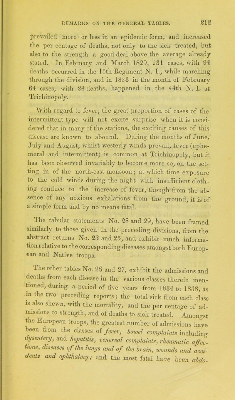 prevailed more or less in an epidemic form, and increased the per centage of deaths, not only to the sick treated, but also to the strength a good deal above the average already stated. In February and March 1829, 23 L cases, with 94 deaths occurred in the loth Regiment N. I., while marching through the division, and in 1833 in the month of February 64 cases, with 24 deaths, happened in the 44th N. I. at Trichin op oly. With regard to fever, the great proportion of cases of the intermittent type will not excite surprise when it is consi- dered that in many of the stations, the exciting causes of this disease are known to abound. During the months of June, July and August, whilst westerly winds prevail, fever (ephe- meral and intermittent) is common at Trichinopoly, but it has been observed invariably to become more so, on the set- ting in of the north-east monsoon; at which time exposure to the cold winds during the night with insufficient cloth- ing conduce to the increase of fever, though from the ab- sence of any noxious exhalations from the ground, it is of a simple form and by no means fatal. The tabular statements No. 28 and 29, have been framed similarly to those given in the preceding divisions, from the abstiact returns No. 23 and 25, and exhibit much informa- tion relative to the corresponding diseases amongst both Europ- ean and Native troops. The other tables No. 26 and 27, exhibit the admissions and deaths from each disease in the various classes therein men- tioned, during a period of five years from 1834 to 1838, as m the two preceding reports; the total sick from each class is also shewn, with the mortality, and the per centage of ad- missions to strength, and of deaths to sick treated. Amongst the European troops, the greatest number of admissions have been from the classes of fever, bowel complaints including dysentery, and hepatitis, venereal complaints, rheumatic affec- tions, diseases of the lungs and of the brain, wounds and acci- dents and ophthalmy; and the most fatal have been abdo-