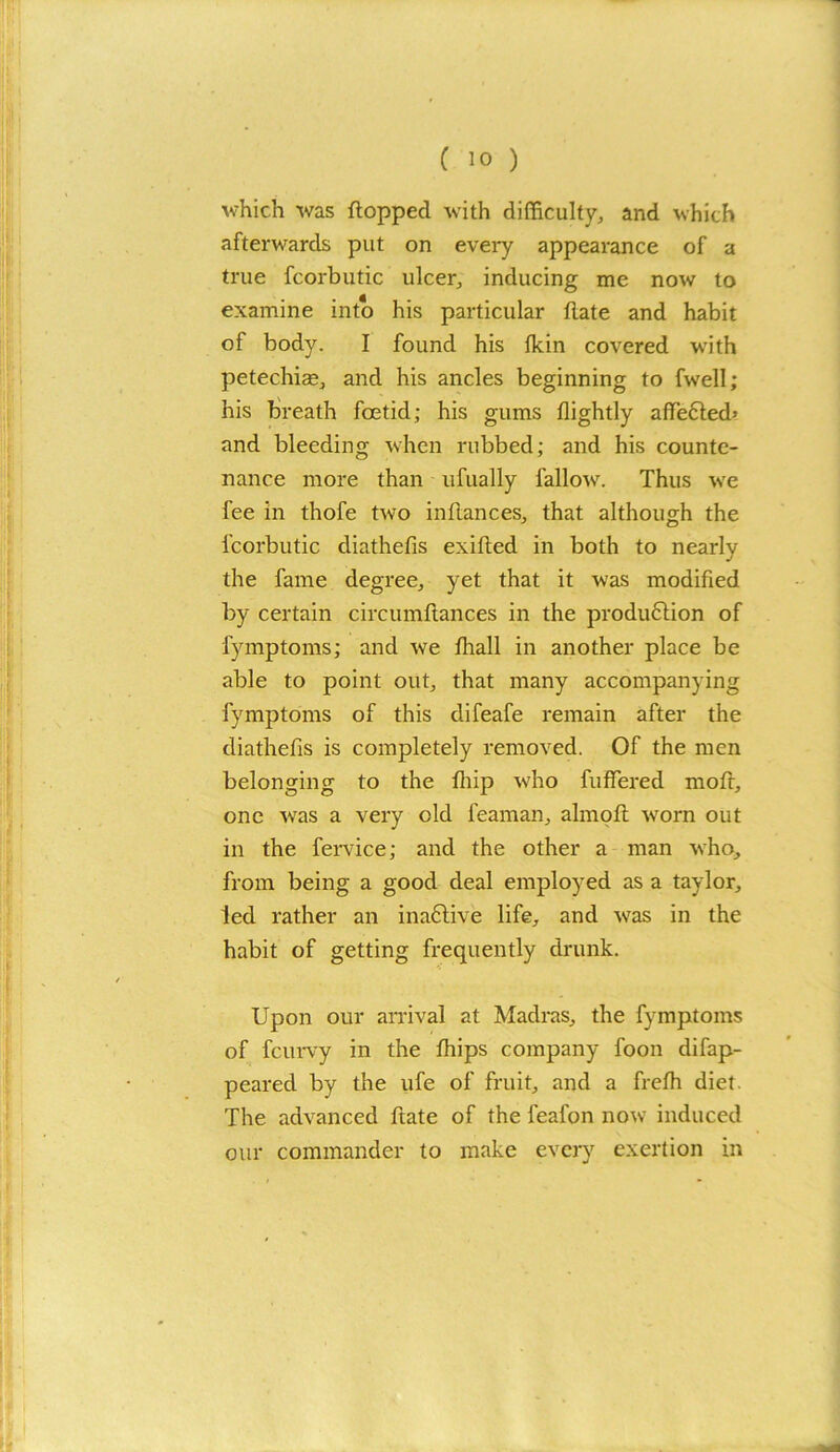 which was flopped with difficulty, and which afterwards put on every appearance of a true fcorbutic ulcer, inducing me now to examine into his particular flate and habit of body. I found his fkin covered writh petechias, and his ancles beginning to fwell; his breath foetid; his gums flightly affected’ and bleeding when rubbed; and his counte- nance more than ufually fallow. Thus we fee in thofe two in fiances, that although the fcorbutic diathefis exifled in both to nearly the fame degree, yet that it was modified by certain circumflances in the production of fymptoms; and we fliall in another place be able to point out, that many accompanying fymptoms of this difeafe remain after the diathefis is completely removed. Of the men belonging to the fliip who fuffered moft, one wras a very old feaman, alrnofl worn out in the fervice; and the other a man who, from being a good deal employed as a taylor, led rather an inaftive life, and was in the habit of getting frequently drunk. Upon our arrival at Madras, the fymptoms of fcurvy in the fhips company foon difap- peared by the ufe of fruit, and a frefh diet. The advanced ftate of the feafon now induced our commander to make every exertion in