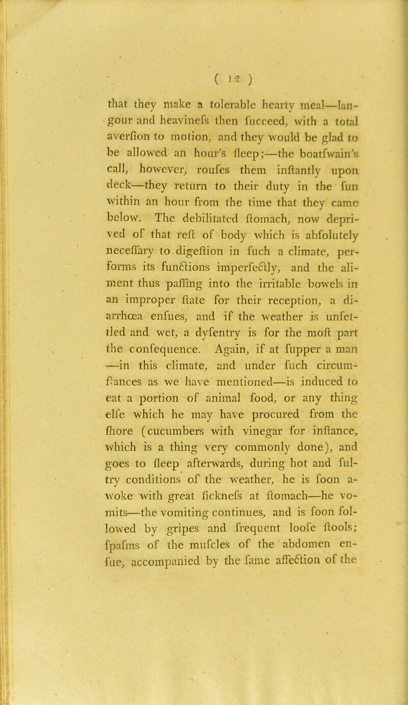 that they make a tolerable hearty meal—Ian- gour and heavinefs then 1‘ucceed, with a total averfion to motion, and they would be glad to be allowed an hour’s deep;—the boatfwain’s call, however, roufes them inftantly upon deck—they return to their duty in the fun within an hour from the time that they came below. The debilitated ftomach, now depri- ved of that reft of body which is abfolutely neceffary to digeftion in fuch a climate, per- forms its funftions imperfectly, and the ali- ment thus pafiing into the irritable bowels in an improper ftate for their reception, a di- arrhoea enfues, and if the weather is unfet- tled and wet, a dyfentry is for the moft part the confequence. Again, if at fupper a man -—in this climate, and under fuch circum- ftances as we have mentioned—is induced to eat a portion of animal food, or any thing elfe which he may have procured from the fliore (cucumbers with vinegar for inftance, which is a thing very commonly done), and goes to fleep afterwards, during hot and ful- tiy conditions of the weather, he is foon a- woke with great fteknefs at ftomach—he vo- mits—the vomiting continues, and is foon fol- lowed by gripes and frequent loofe ftools; fpafms of the mufcles of the abdomen en- fue, accompanied by the fame affe&ion of the