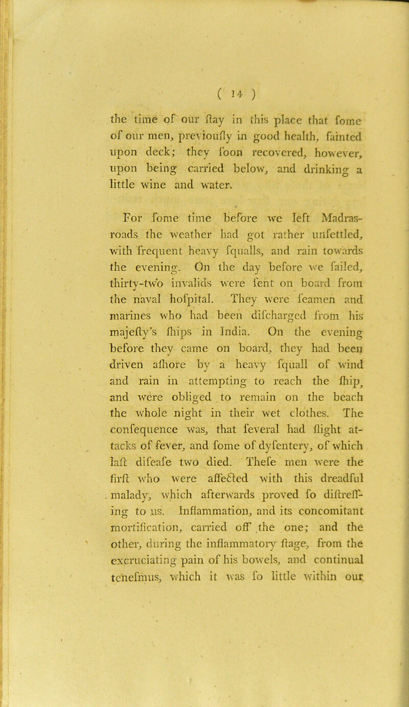 the time of our flay in this place that fome of our men, previoufly in good health, fainted upon deck; they foon recovered, however, upon being carried below, and drinking a little wine and water. For fome time before we left Madras- roads the weather had got rather unfettled, with frequent heavy fqualls, and rain towards the evening. On the day before we failed, thirty-two invalids were lent on board from the naval hofpital. They were feamen and marines who had been difeharged from his majefty’s fhips in India. On the evening before they came on board, they had been driven afhore by a heavy fquall of wind and rain in attempting to reach the fhip, and were obliged to remain on the beach the whole night in their wet clothes. The confequence was, that feveral had flight at- tacks of fever, and fome of dyfentery, of which lafh difeafe two died. Thefe men were the firft who were affected with this dreadful malady, which afterwards proved fo diftreff- ins: to us. Inflammation, and its concomitant mortification, carried off the one; and the other, during the inflammatory ftage, from the excruciating pain of his bowels, and continual tenefmus, which it was fo little within our