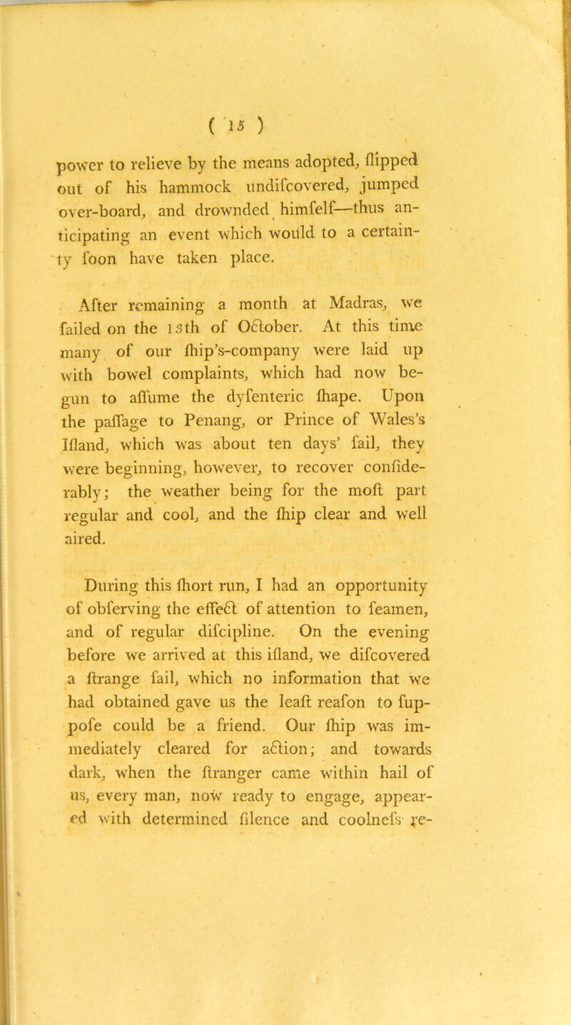 power to relieve by the means adopted, flipped out of his hammock undifcovered, jumped over-board, and drownded himfelf—thus an- ticipating an event which would to a certain- ty loon have taken place. After remaining a month at Madras, we failed on the 13 th of October. At this time many of our fliip’s-company were laid up with bowel complaints, which had now be- gun to alfume the dyfenteric thape. Upon the paflage to Penang, or Prince of Wales’s Ifland, which was about ten days’ fail, they were beginning, however, to recover confide- rably; the weather being for the mod part regular and cool, and the fliip clear and well aired. During this fliort run, I had an opportunity of obferving the effedt of attention to feamen, and of regular difeipline. On the evening before we arrived at this ifland, we difeovered a ftrange fail, which no information that we had obtained gave us the Ieafi: reafon to fup- pofe could be a friend. Our (hip was im- mediately cleared for adlion; and towards dark, when the ftranger came within hail of us, every man, now ready to engage, appear- ed with determined fllence and coolnefs ye-