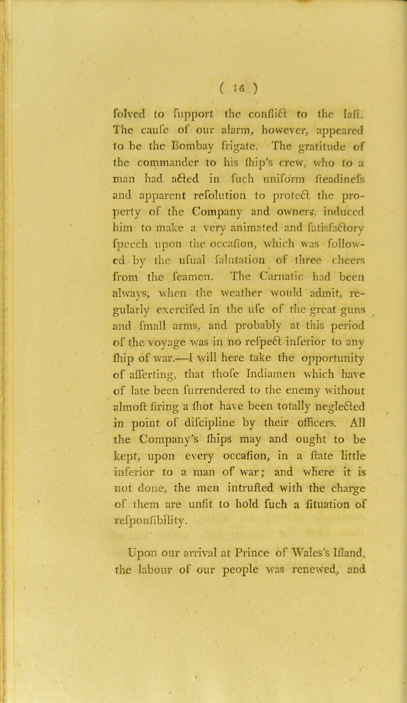 folved to Support the confli61 to the Iafi. The caufe of our alarm, however, appeared to be the Bombay frigate. The gratitude of the commander to his fhip’s crew, who to a man had afted in fuch uniform fteadinefs and apparent resolution to prote£l the pro- perty of the Company and owners, induced him to make a very animated and fatisfa&ory Speech upon the occafion, which was follow- ed by the ufual Salutation of three cheers from the feamen. The Carnatic had been always, when the weather would admit, re- gularly exercifed in the life of the great guns and fmall arms, and probably at this period of the voyage was in no refpeft inferior to any Ship of war.—I will here take the opportunity of averting, that thole Indiamen which have of late been furrendered to the enemy without aim oft firing a lhot have been totally negleCted in point of difeipline by their officers. All the Company’s fliips may and ought to be kept, upon every occafion, in a ftate little inferior to a man of war; and where it is not done, the men intruded with the charge of them are unfit to hold fuch a Situation of refponfibility. Upon our arrival at Prince of Wales’s Ifland, the labour of our people was renewed, and