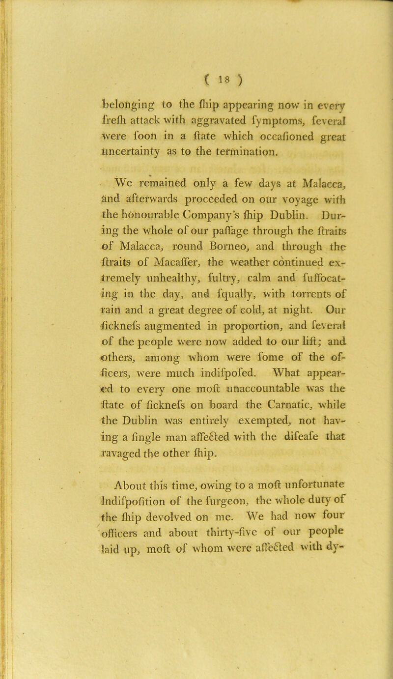 belonging to the fliip appearing now in every frefh attack with aggravated fymptoms, feveral were loon in a Hate which occalioned great uncertainty as to the termination. We remained only a few days at Malacca, and afterwards proceeded on our voyage with the honourable Company’s Ihip Dublin. Dur- ing the whole of our paffage through the ftraits of Malacca, round Borneo, and through the firaits of Macaffer, the weather continued ex- tremely unhealthy, fultry, calm and l'ulocat- ing in the day, and fqually, with torrents of rain and a great degree of cold, at night. Our ficknefs augmented in proportion, and feveral of the people were now added to our lift; and others, among whom were fome of the of- ficers, were much indifpofed. What appear- ed to every one moll unaccountable was the Rate of ficknefs on board the Carnatic, while the Dublin was entirely exempted, not hav- ing a tingle man affected with the difeafe that ravaged the other fhip. About this time, owing to a moft unfortunate Indifpofition of the furgeon, the whole duty of the fliip devolved on me. We had nowr four officers and about thirty-five of our people laid up, moft of whom were affected with dy-