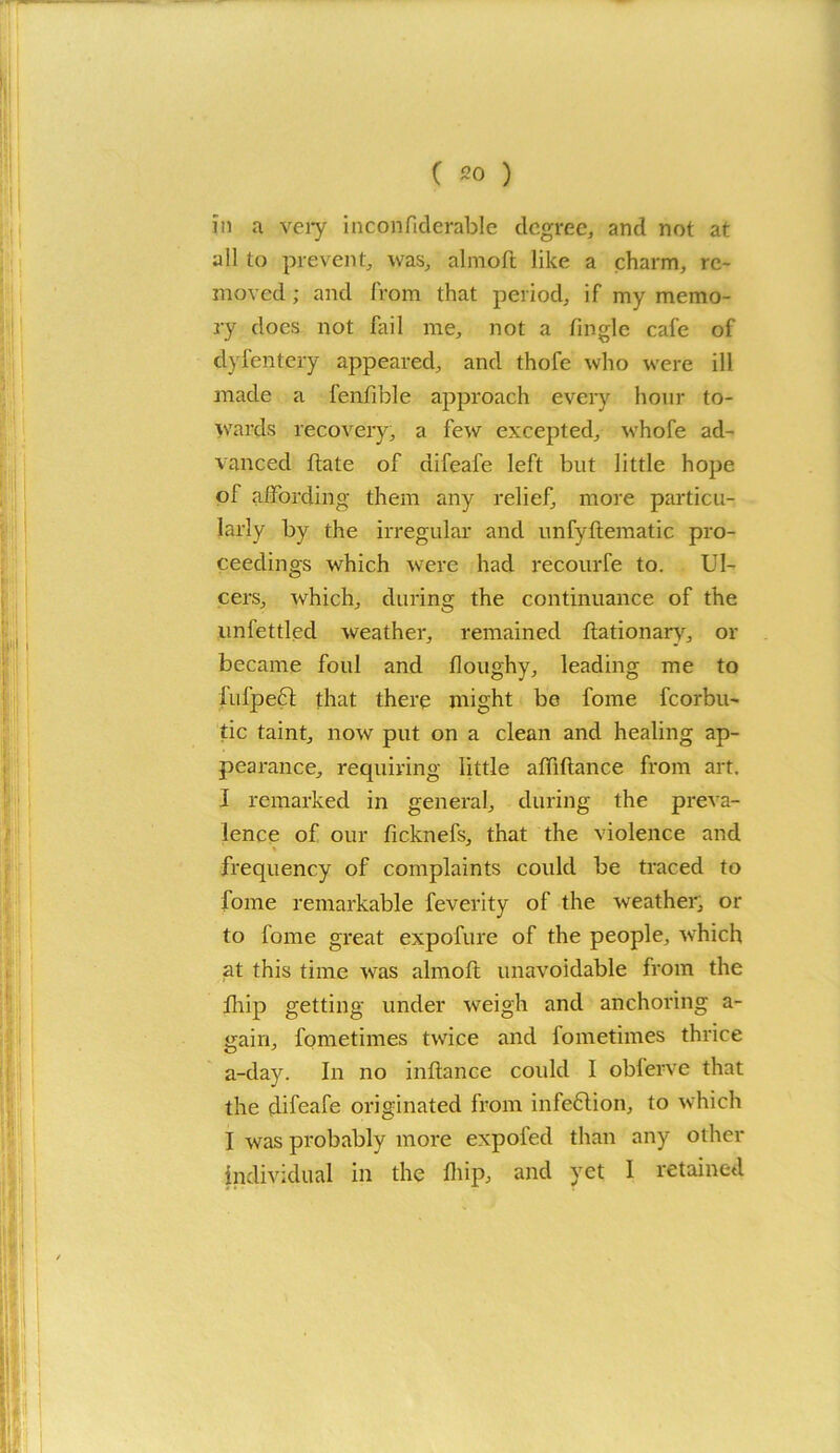 in a very incoiifiderable degree, and not at all to prevent, was, almoft like a charm, re- moved ; and from that period, if my memo- ry does not fail me, not a finglc cafe of dyfentery appeared, and thofe who were ill made a fenfible approach every hour to- wards recovery, a few excepted, whofe ad- vanced ftate of difeafe left but little hope of affording them any relief, more particu- larly by the irregular and unfyftematic pro- ceedings which were had recourfe to. Ul- cers, which, during the continuance of the unfettled weather, remained ftationary, or became foul and doughy, leading me to fufpeft that there might be fome fcorbu- tic taint, now put on a clean and healing ap- pearance, requiring little alfiftance from art. I remarked in general, during the preva- lence of our ficknefs, that the violence and * frequency of complaints could be traced to fome remarkable feverity of the weather, or to fome great expofure of the people, which at this time was almoft unavoidable from the fhip getting under weigh and anchoring a- gain, fometimes twice and fometimes thrice a-day. In no inftance could I oblerve that the difeafe originated from infeftion, to which I was probably more expofed than any other individual in the fhip, and yet 1 retained