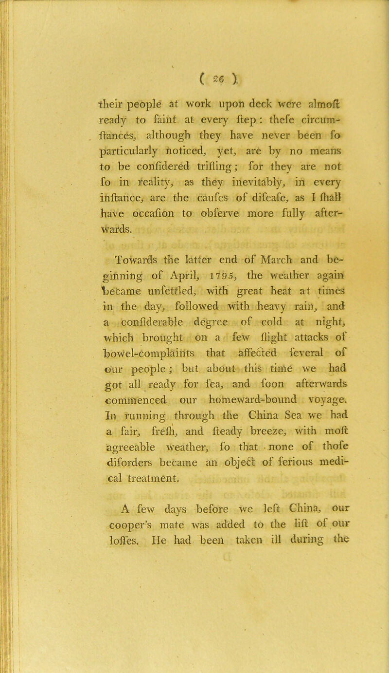 their people at work upon deck were almoft ready to faint at every ftep : thefe circum- ftances, although they have never been fo particularly noticed, yet, are by no means to be confidered trifling; for they are not fo in reality, as they inevitably, in every inftance, are the caufes of difeafe, as I fhall have occaflon to obferve more fully after- wards. Towards the latter end of March and be- ginning of April, 1795, the weather again became unfettled, with great heat at times in the day, followed with heavy rain, and a confiderable degree of cold at night, which brought on a few flight attacks of bowel-complaints that affected feveral of our people; but about this time we had got all ready for fea, and foon afterwards commenced our homeward-bound voyage. In running through the China Sea we had a fair, freih, and fteady breeze, with moft agreeable weather, fo that none of thofe diforders became an object of ferious medi- cal treatment. A few days before we left China, our cooper’s mate was added to the lift oi our Ioffes. He had been taken ill during the