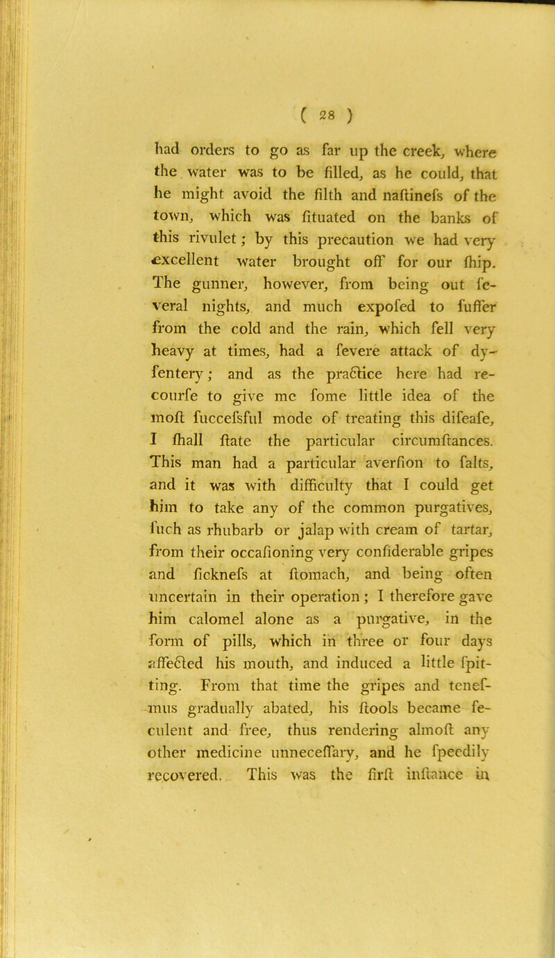 had orders to go as far up the creek, where the water was to be filled, as he could, that he might avoid the filth and naftinefs of the town, which was fituated on the banks of this rivulet; by this precaution we had very excellent water brought off for our fhip. The gunner, however, from being out fe- veral nights, and much expofed to fuffer from the cold and the rain, which fell very heavy at times, had a fevere attack of dy- fentery; and as the practice here had re- courfe to give me fome little idea of the moil fuccefsful mode of treating this difeafe, I fhall date the particular circumftances. This man had a particular averfion to falts, and it was with difficulty that I could get him to take any of the common purgatives, fuch as rhubarb or jalap with cream of tartar, from their occafioning very confiderable gripes and ficknefs at ftomach, and being often uncertain in their operation ; I therefore gave him calomel alone as a purgative, in the form of pills, which in three or four days affe6led his mouth, and induced a little [pit- ting. From that time the gripes and tenef- mus gradually abated, his ftools became fe- culent and free, thus rendering almoft any other medicine unneceffary, and he fpeedily recovered. This was the firfi; inftance in