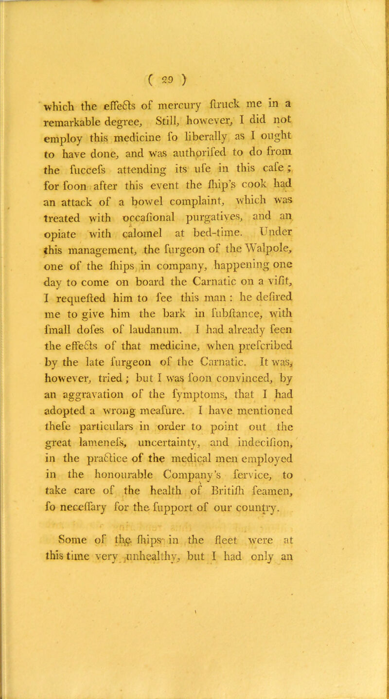 which the eHefts of mercury flruck me in a remarkable degree, Still, however, I did not employ this medicine fo liberally as I ought to have done, and was authprifed to do from the fuccefs attending its ule in this cale; for foon after this event the flips cook had an attack of a bowel complaint, which was treated with occafional purgatives, and an opiate with calomel at bed-time. Under this management, the furgeon of the Walpole, one of the fliips in company, happening one dav to come on board the Carnatic on a vifit, J I requeued him to fee this man : he defiled me to give him the bark in fubftance, with fmall dofes of laudanum. I had already feen the eflfefts of that medicine, when prefcribed by the late furgeon of the Carnatic. It was., however, tried ; but I was loon convinced, by an aggravation of the fymptoms, that I had adopted a wrrong meafure. I have mentioned thefe particulars in order to point out the great lamenefs, uncertainty, and indecifion, in the praftice of the medical men employed in the honourable Company’s fervice, to take care of the health of Britilh feamen, fo necelfary for the fupport of our country. Some of the flips' in the fleet were at this time very unhealthy, but I had only an