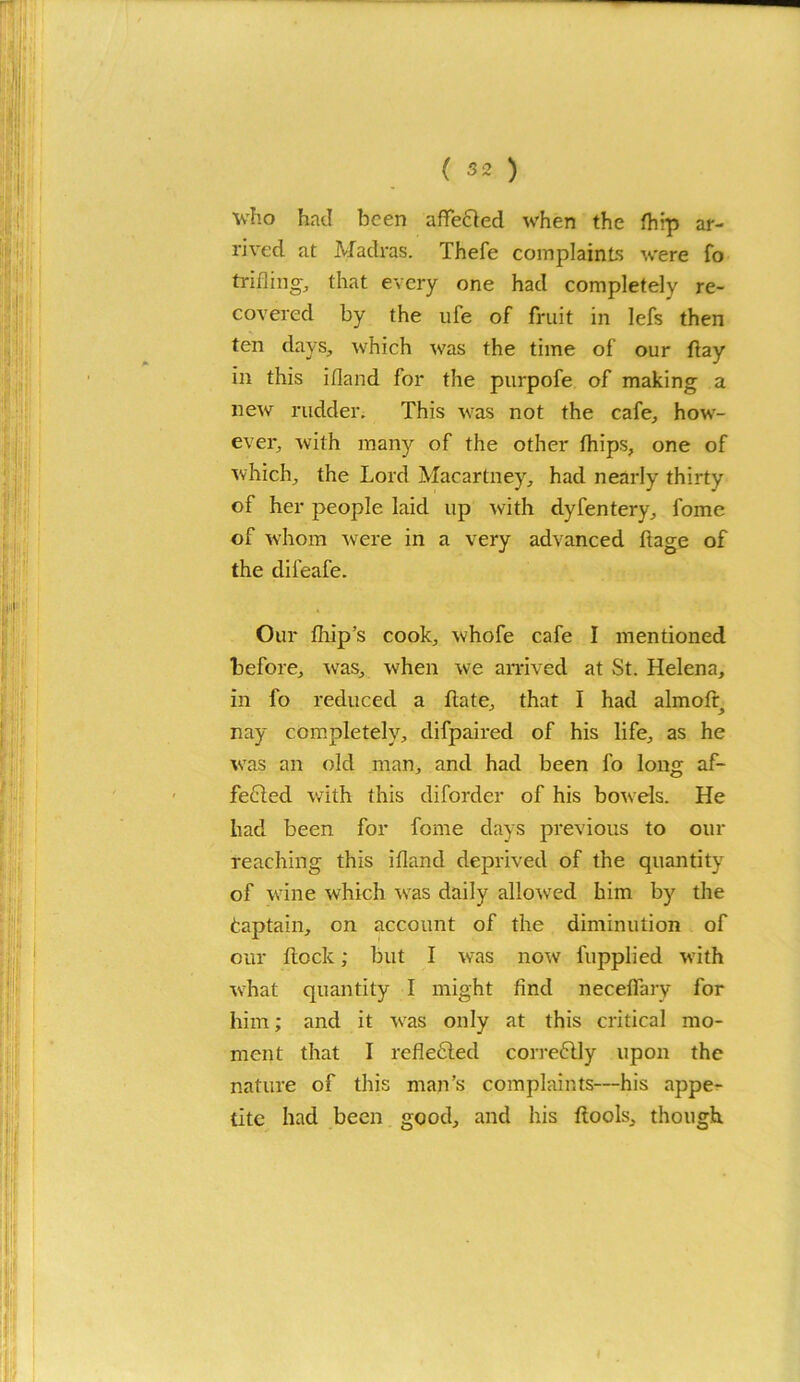 ■who had been affeCted when the ftiip ar- rived at Madras. Thefe complaints were fo trifling’, that every one had completely re- covered by the ufe of fruit in lefs then ten days, which was the time of our flay in this ifland for the purpofe of making a new rudder. This was not the cafe, how- ever, with many of the other fhips, one of which, the Lord Macartney, had nearly thirty of her people laid up with dyfentery, fome of whom were in a very advanced ftage of the difeafe. Our fliip’s cook, whofe cafe I mentioned before, was, when we arrived at St. Helena, in fo reduced a ftate, that I had almofq nay completely, difpaired of his life, as he was an old man, and had been fo long af- fected with this diforder of his bowels. He had been for fome days previous to our reaching this ifland deprived of the quantity of wine which was daily allowed him by the Captain, on account of the diminution of our flock; but I was now fupplied with what quantity I might find neceflary for him; and it was only at this critical mo- ment that I reflected correCtly upon the nature of this man’s complaints—his appe- tite had been good, and his flools, though