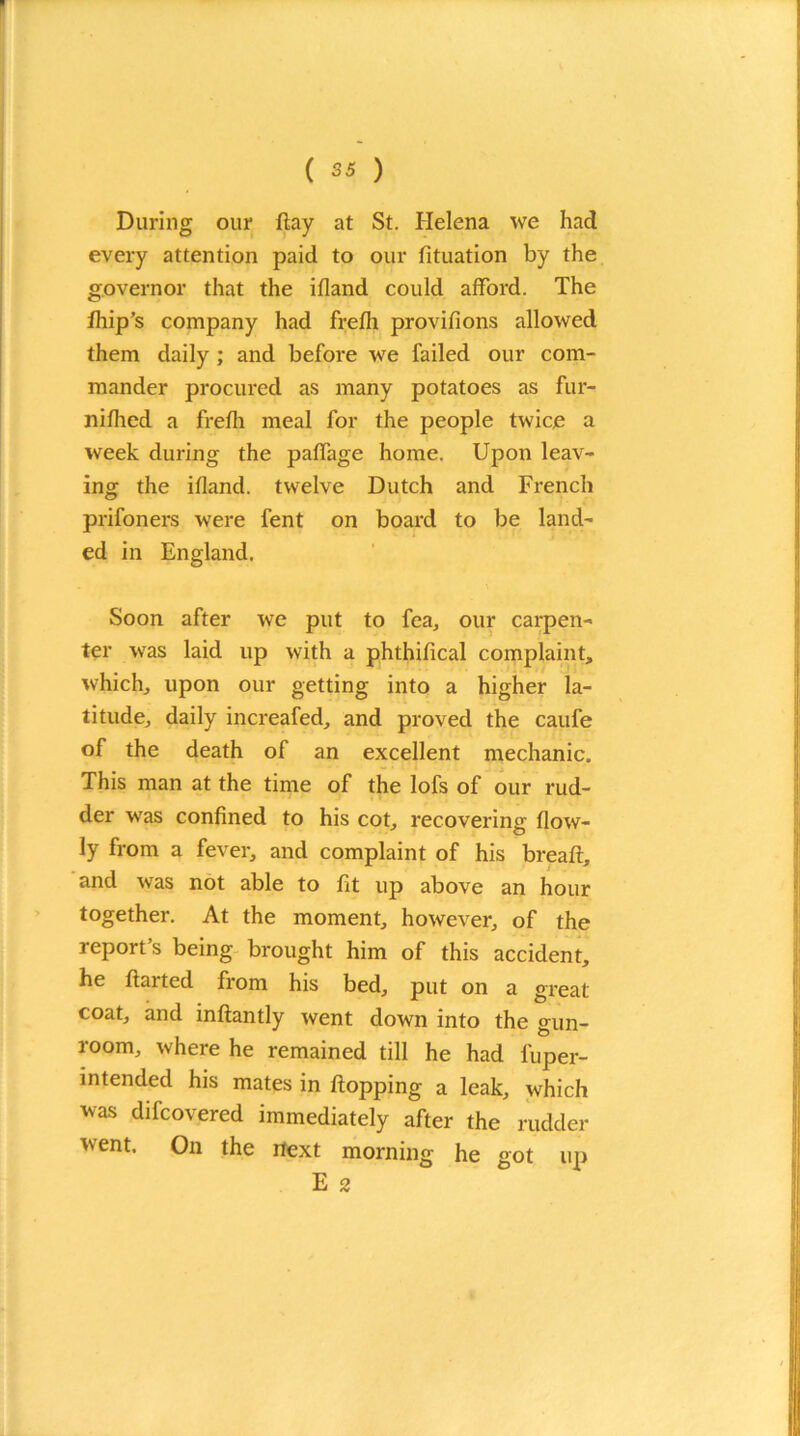 During our flay at St. Helena we had every attention paid to our fituation by the governor that the ifland could afford. The fhip’s company had frefli provifions allowed them daily ; and before we failed our com- mander procured as many potatoes as fur- nifhed a frefli meal for the people twice a week during the paffage home. Upon leav- ing the ifland. twelve Dutch and French prifoners were fent on board to be land- ed in England. Soon after we put to fea, our carpen- ter was laid up with a phthifical complaint, which, upon our getting into a higher la- titude, daily increafed, and proved the caufe of the death of an excellent mechanic. This man at the time of the lofs of our rud- der was confined to his cot, recovering flow- ly from a fever, and complaint of his bread:, and was not able to fit up above an hour together. At the moment, however, of the report’s being brought him of this accident, he ftarted from his bed, put on a great coat, and inftantly went down into the gun- room, where he remained till he had fuper- mtended his mates in flopping a leak, which was difcovered immediately after the rudder went. On the next morning he got up E 2