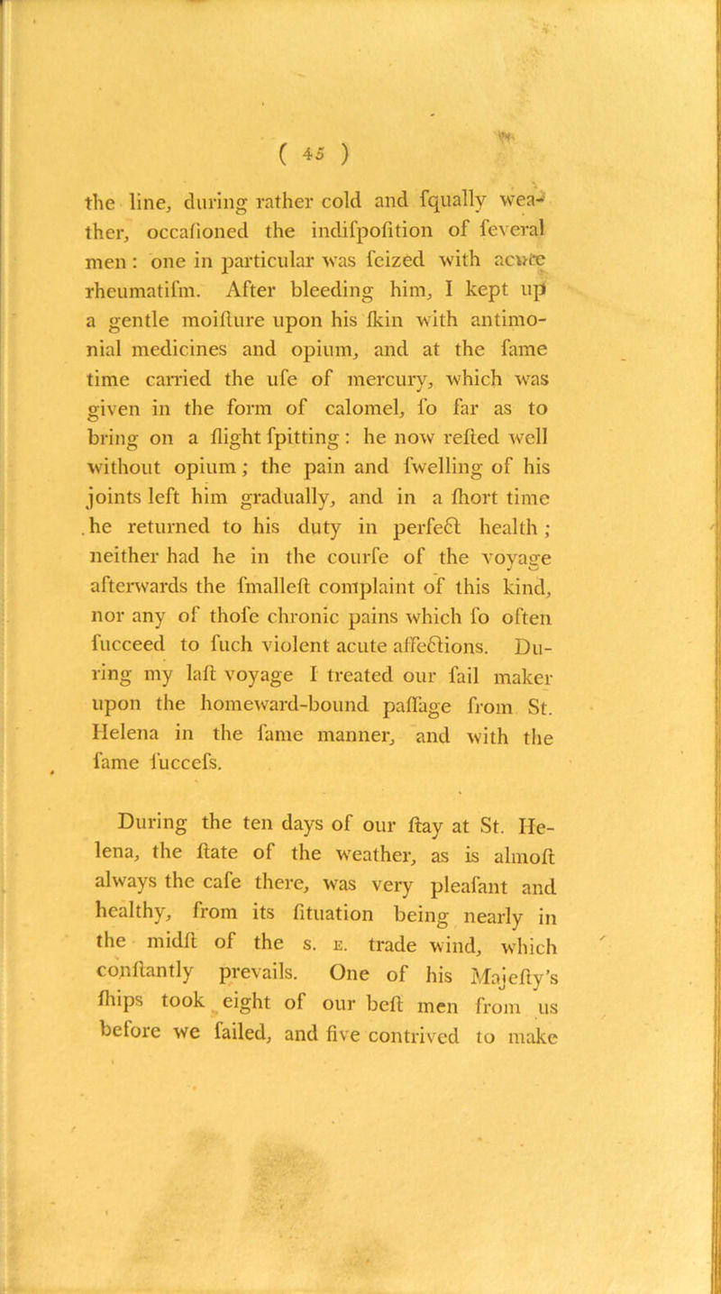 V* the line, during rather cold and fqually wea- ther, occalioned the indifpofition of feveral men : one in particular was feized with acute rheumatifm. After bleeding him, I kept up a gentle moiflure upon his Ikin with antimo- nial medicines and opium, and at the fame time earned the ufe of mercury, which was aiven in the form of calomel, l'o far as to bring on a flight fpitting : he now relied well without opium; the pain and fvvelling of his joints left him gradually, and in a fliort time . he returned to his duty in perfe6t health ; neither had he in the courfe of the voyage afterwards the fmallelt complaint of this kind, nor any of thole chronic pains which fo often fucceed to fuch violent acute aflfeflions. Du- ring my laft voyage I treated our fail maker upon the homeward-bound paffage from St. Helena in the fame manner, and with the fame fuccefs. During the ten days of our flay at St. He- lena, the ltate of the weather, as is almolt always the cafe there, was very pleafant and healthy, from its fituation being nearly in the midlt of the s. e. trade wind, which co.nflantly prevails. One of his Majefty’s fliips took eight of our belt men from us betore we failed, and five contrived to make