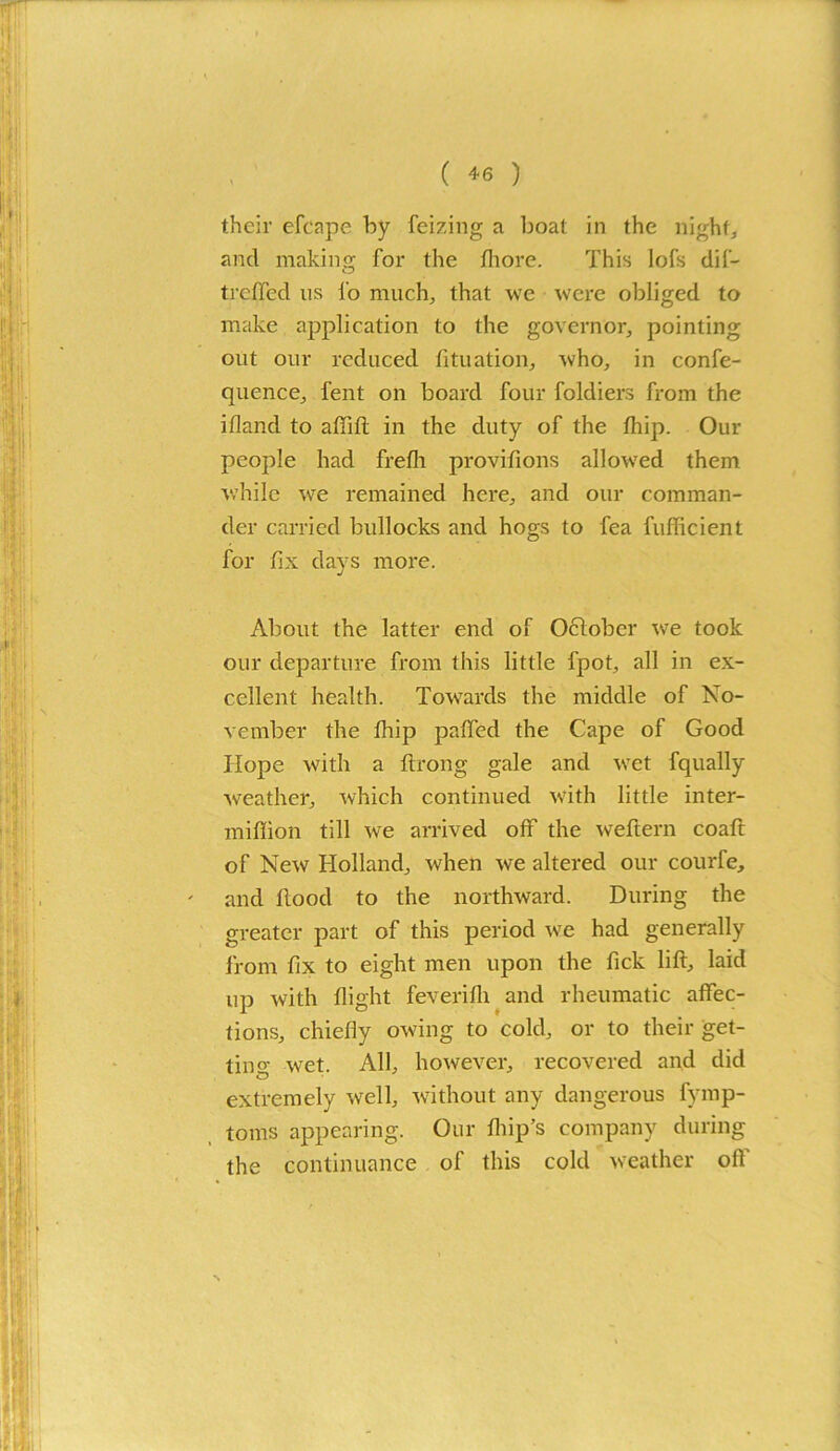 ( *6 ) their efcape by feizing a boat in the night, and making for the Ihore. This lofs dif- trcffed us i'o much, that we were obliged to make application to the governor, pointing out our reduced fituation, who, in confe- quence, fent on board four foldiers from the illand to aflift in the duty of the fhip. Our people had frelh provifions allowed them while we remained here, and our comman- der carried bullocks and hogs to fea fufficient for fix days more. About the latter end of October we took our departure from this little fpot, all in ex- cellent health. Towards the middle of No- vember the flip paffed the Cape of Good Hope with a flrong gale and wet fqually weather, which continued with little inter- million till we arrived off the weftern coaft of New Holland, when we altered our courfe, and food to the northward. During the greater part of this period we had generally from fx to eight men upon the Tick lif, laid up with flight feverilh and rheumatic affec- tions, chiefly owing to cold, or to their get- tin wet. All, however, recovered and did extremely well, without any dangerous fymp- toms appearing. Our flip’s company during the continuance of this cold weather oft'