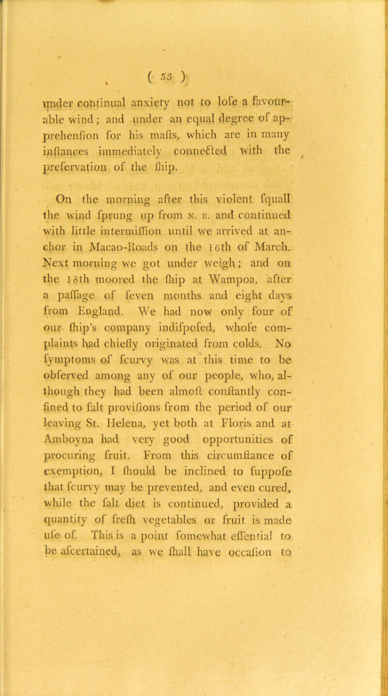 (*») under continual anxiety not to lofe a favour- able wind; and under an equal degree of ap- prehenfion for his mails, which are in many inilances immediately connected with the prefervation of the iliip. On the morning after this violent fquall the wind fprung up from n. e. and continued with little intermiffion until we arrived at an- chor in Macao-Roads on the 16th of March. Next morning we got under weigh; and on the 18th moored the iliip at Wampoa, after a paifage of feven months and eight days from England. We had now only four of our ihip’s company indifpofed, whofe com- plaints had chiefly originated from colds. No fymptoms of fcurvy was at this time to be obferved among any of our people, who, al- though they had been almoft conftantly con- fined to fait provifions from the period of our leaving St. Helena, yet both at Floris and at Amboyna had very good opportunities of procuring fruit. From this circumftance of exemption, I fliould be inclined to fuppofe that fcurvy may be prevented, and even cured, while the fait diet is continued, provided a quantity of freih vegetables or fruit is made life of. This is a point fomewhat effential to be afeertained, as we lhall have occafion to