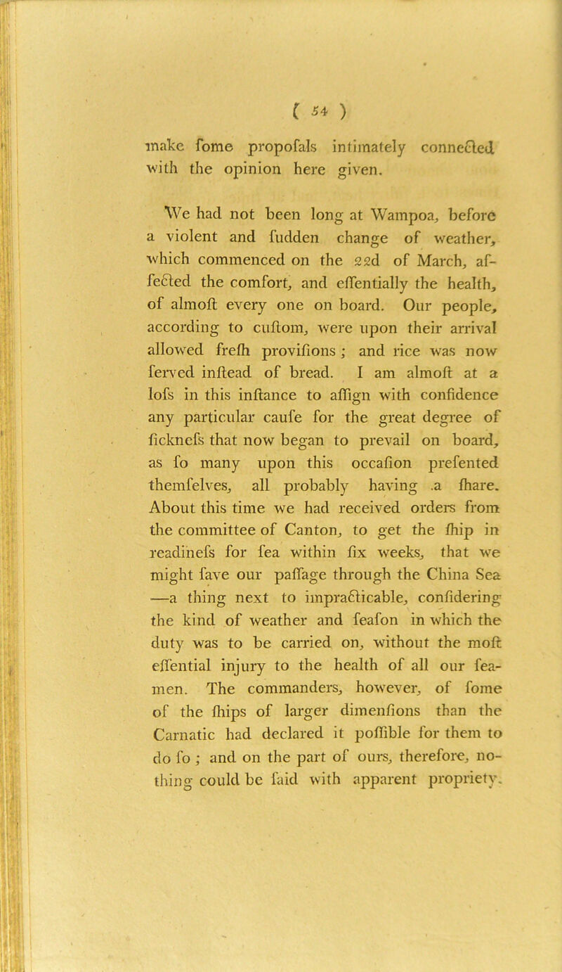 make fome propofals intimately connected with the opinion here given. We had not been long at Wampoa, before a violent and fudden change of weather, which commenced on the 22d of March, af- fected the comfort, and effentially the health, of almoft every one on board. Our people, according to cuftom, were upon their arrival allowed frelh provifions ; and rice was now ferved inftead of bread. I am almoft at a lofs in this inftance to aftign with confidence any particular caufe for the great degree of ficknefs that now began to prevail on board, as fo many upon this occafion prefented themfelves, all probably having .a fhare. About this time we had received orders from the committee of Canton, to get the fhip in readinefs for fea within fix weeks, that we might have our paftage through the China Sea —a thing next to impracticable, confidering the kind of weather and feafon in which the duty was to be can’ied on, without the mofit eftential injury to the health of all our fea- men. The commanders, however, of fome of the fliips of larger dimenfions than the Carnatic had declared it pofiible for them to do fo; and on the part of ours, therefore, no- thing could be laid with apparent propriety.