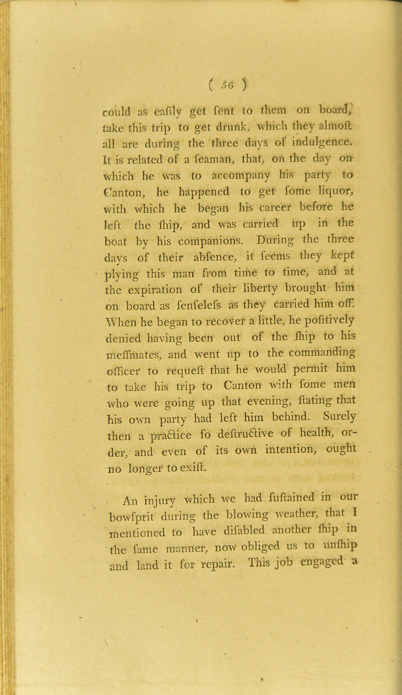 could as eafily get fent to them on board, take this trip to get drunk, which they almoft all are during the three days of indulgence. It is related of a l’eaman, that, on the day on which he was to accompany his party to Canton, he happened to get fome liquor, with which he began his career before he left the fhip, and was carried up in the boat by his companions. During the three days of their abfence, it feems they kept plying this man from time to time, and at the expiration of their liberty brought him on board as fenfelefs as they carried him off. When he began to recover a little, he pofitively denied having been out of the fhip to his meffinates, and went up to the commanding officer to requeft that he would permit him to take his trip to Canton with fome men who were going up that evening, ftating that his own party had left him behind. Surely then a practice fo deftru&ive of health, or- der, and even of its own intention, ought no longer to exift. An injury which we had fuftained in our bowfprit during the blowing weather, that I mentioned to have difabled anothtr fhip in the fame manner, now obliged us to unfliip and land it for repair. This job engaged a